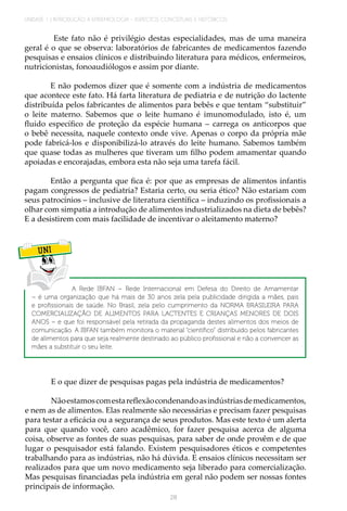 UNIDADE 1 | INTRODUÇÃO À EPIDEMIOLOGIA - ASPECTOS CONCEITUAIS E HISTÓRICOS
28
Este fato não é privilégio destas especialidades, mas de uma maneira
geral é o que se observa: laboratórios de fabricantes de medicamentos fazendo
pesquisas e ensaios clínicos e distribuindo literatura para médicos, enfermeiros,
nutricionistas, fonoaudiólogos e assim por diante.
E não podemos dizer que é somente com a indústria de medicamentos
que acontece este fato. Há farta literatura de pediatria e de nutrição do lactente
distribuída pelos fabricantes de alimentos para bebês e que tentam “substituir”
o leite materno. Sabemos que o leite humano é imunomodulado, isto é, um
fluido específico de proteção da espécie humana – carrega os anticorpos que
o bebê necessita, naquele contexto onde vive. Apenas o corpo da própria mãe
pode fabricá-los e disponibilizá-lo através do leite humano. Sabemos também
que quase todas as mulheres que tiveram um filho podem amamentar quando
apoiadas e encorajadas, embora esta não seja uma tarefa fácil.
Então a pergunta que fica é: por que as empresas de alimentos infantis
pagam congressos de pediatria? Estaria certo, ou seria ético? Não estariam com
seus patrocínios – inclusive de literatura científica – induzindo os profissionais a
olhar com simpatia a introdução de alimentos industrializados na dieta de bebês?
E a desistirem com mais facilidade de incentivar o aleitamento materno?
UNI
A Rede IBFAN – Rede Internacional em Defesa do Direito de Amamentar
– é uma organização que há mais de 30 anos zela pela publicidade dirigida a mães, pais
e profissionais de saúde. No Brasil, zela pelo cumprimento da NORMA BRASILEIRA PARA
COMERCIALIZAÇÃO DE ALIMENTOS PARA LACTENTES E CRIANÇAS MENORES DE DOIS
ANOS – e que foi responsável pela retirada da propaganda destes alimentos dos meios de
comunicação. A IBFAN também monitora o material “científico” distribuído pelos fabricantes
de alimentos para que seja realmente destinado ao público profissional e não a convencer as
mães a substituir o seu leite.
E o que dizer de pesquisas pagas pela indústria de medicamentos?
Nãoestamoscomestareflexãocondenandoasindústriasdemedicamentos,
e nem as de alimentos. Elas realmente são necessárias e precisam fazer pesquisas
para testar a eficácia ou a segurança de seus produtos. Mas este texto é um alerta
para que quando você, caro acadêmico, for fazer pesquisa acerca de alguma
coisa, observe as fontes de suas pesquisas, para saber de onde provêm e de que
lugar o pesquisador está falando. Existem pesquisadores éticos e competentes
trabalhando para as indústrias, não há dúvida. E ensaios clínicos necessitam ser
realizados para que um novo medicamento seja liberado para comercialização.
Mas pesquisas financiadas pela indústria em geral não podem ser nossas fontes
principais de informação.
 