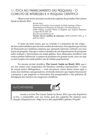 TÓPICO 1 | MATEMÁTICA, DADOS ESTATÍSTICOS E PLANEJAMENTO EM SAÚDE
29
11 ÉTICA NO FINANCIAMENTO DAS PESQUISAS – O
CONFLITO DE INTERESSES E A PESQUISA CIENTÍFICA
Observe este texto-assinatura no final do capítulo do periódico The Lancet:
Saúde no Brasil, 2011:
Ricardo Uauy
Instituto de Nutrição, Universidade do Chile, Santiago, Chile; e
Departamento de Pesquisas de Nutrição e de Intervenções na
Saúde Pública, London School of Hygiene and Tropical Medicine,
London WC1E 7HT, UK
Ricardo.uauy@lsthm.ac.uk
Declaro não ter conflitos de interesses. (THE LANCET, 2011, p. 9,
grifo do autor)
O autor do texto acima, que na verdade é a assinatura de um artigo –
declara onde trabalha e que não tem conflito de interesses. Isto significa que ele não
foi financiado por nenhuma empresa que apresente interesse contrário aos seus
temas de pesquisa. Veja que o autor é membro de um departamento de pesquisas
sobre nutrição e intervenções em saúde pública. Suas afirmações científicas com
certeza podem influenciar a compra de produtos em grande escala, uma vez que
as intervenções em saúde pública são de âmbito populacional.
Na mesma revista científica, The Lancet, Saúde no Brasil, 2011, que é
um dos nomes mais respeitados em literatura científica internacional – e uma
de nossas fontes bibliográficas –, você encontrará vários destes textos após o
nome dos cientistas e pesquisadores, revelando inclusive que órgãos financiaram
a pesquisa, e que pagaram os honorários dos pesquisadores e das palestras de
divulgação das mesmas em congressos científicos.
Acesse a revista The Lancet, Saúde no Brasil, 2011, que está disponível
on-line, e compartilhe com sua turma qual dos capítulos lhe chamou mais
atenção. Disponível em: <http://www.abc.org.br/IMG/ pdf/doc-574.pdf>
AUTOATIVIDADE
 