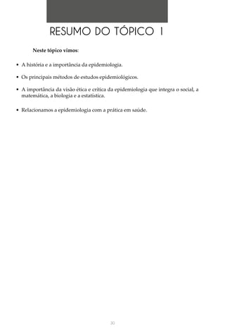 30
Neste tópico vimos:
•	 A história e a importância da epidemiologia.
•	 Os principais métodos de estudos epidemiológicos.
•	 A importância da visão ética e crítica da epidemiologia que integra o social, a
matemática, a biologia e a estatística.
•	 Relacionamos a epidemiologia com a prática em saúde.
RESUMO DO TÓPICO 1
 