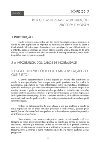 33
TÓPICO 2
POR QUE AS PESSOAS E AS POPULAÇÕES
ADOECEM E MORREM
UNIDADE 1
1 INTRODUÇÃO
Neste tópico veremos sobre um dos principais registros para mensurar a
saúde de uma população: os registros de mortalidade. Saber a causa do óbito, a
idade do falecido – fornecem dados tais como os índices de mortalidade materna
e infantil, quais as doenças que mais óbitos causam, qual a letalidade de uma
doença, se os tratamentos são eficazes ou não. E consequentemente, onde serão
investidos mais recursos em saúde.
2 A IMPORTÂNCIA DOS DADOS DE MORTALIDADE
2.1 PERFIL EPIDEMIOLÓGICO DE UMA POPULAÇÃO – O
QUE É ISTO?
O perfil epidemiológico é uma espécie de retrato das condições de
saúde de uma população. Para compor este perfil precisaremos dos dados de
nascimento, expectativa de vida, informações sobre mortalidade, morbidade,
quais são as doenças que mais internam pessoas nos hospitais, quais as que mais
mortes causam e quais os motivos de dias perdidos no trabalho. As condições
sociais também ajudam a delinear o perfil epidemiológico de uma população.
Se há pobreza e desemprego, baixas condições sanitárias, dificuldades no acesso
aos serviços de saúde, podemos dizer que esta população não tem um bom perfil
epidemiológico.
Enfim, os determinantes do que adoece e do que melhora a saúde de
uma população são os mais variados possíveis e, com certeza, passam pelas
condições sociais e econômicas e podem ser minorados ou agravados pelo tipo
de infraestrutura urbana.
Vamos tomar como um exercício prático pensar no bairro onde você vive.
Imagine-se como gestor da unidade pública de saúde que atende as pessoas de
seu bairro. Mesmo que você não utilize os serviços do SUS, poderá conversar
com seus vizinhos ou até mesmo ir até a unidade e conversar com algum de seus
trabalhadores. Construa o perfil epidemiológico de seu bairro, partindo destas
perguntas:
 