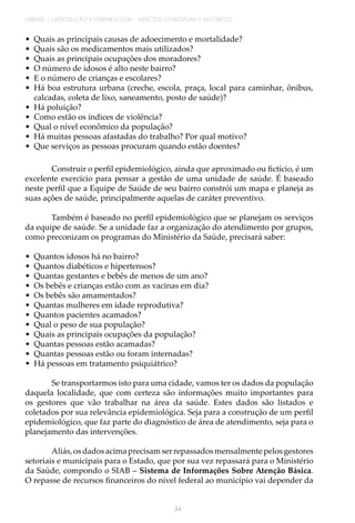 UNIDADE 1 | INTRODUÇÃO À EPIDEMIOLOGIA - ASPECTOS CONCEITUAIS E HISTÓRICOS
34
•	 Quais as principais causas de adoecimento e mortalidade?
•	 Quais são os medicamentos mais utilizados?
•	 Quais as principais ocupações dos moradores?
•	 O número de idosos é alto neste bairro?
•	 E o número de crianças e escolares?
•	 Há boa estrutura urbana (creche, escola, praça, local para caminhar, ônibus,
calcadas, coleta de lixo, saneamento, posto de saúde)?
•	 Há poluição?
•	 Como estão os índices de violência?
•	 Qual o nível econômico da população?
•	 Há muitas pessoas afastadas do trabalho? Por qual motivo?
•	 Que serviços as pessoas procuram quando estão doentes?
Construir o perfil epidemiológico, ainda que aproximado ou fictício, é um
excelente exercício para pensar a gestão de uma unidade de saúde. É baseado
neste perfil que a Equipe de Saúde de seu bairro constrói um mapa e planeja as
suas ações de saúde, principalmente aquelas de caráter preventivo.
	
Também é baseado no perfil epidemiológico que se planejam os serviços
da equipe de saúde. Se a unidade faz a organização do atendimento por grupos,
como preconizam os programas do Ministério da Saúde, precisará saber:
•	 Quantos idosos há no bairro?
•	 Quantos diabéticos e hipertensos?
•	 Quantas gestantes e bebês de menos de um ano?
•	 Os bebês e crianças estão com as vacinas em dia?
•	 Os bebês são amamentados?
•	 Quantas mulheres em idade reprodutiva?
•	 Quantos pacientes acamados?
•	 Qual o peso de sua população?
•	 Quais as principais ocupações da população?
•	 Quantas pessoas estão acamadas?
•	 Quantas pessoas estão ou foram internadas?
•	 Há pessoas em tratamento psiquiátrico?
Se transportarmos isto para uma cidade, vamos ter os dados da população
daquela localidade, que com certeza são informações muito importantes para
os gestores que vão trabalhar na área da saúde. Estes dados são listados e
coletados por sua relevância epidemiológica. Seja para a construção de um perfil
epidemiológico, que faz parte do diagnóstico de área de atendimento, seja para o
planejamento das intervenções.
Aliás, os dados acima precisam ser repassados mensalmente pelos gestores
setoriais e municipais para o Estado, que por sua vez repassará para o Ministério
da Saúde, compondo o SIAB – Sistema de Informações Sobre Atenção Básica.
O repasse de recursos financeiros do nível federal ao município vai depender da
 