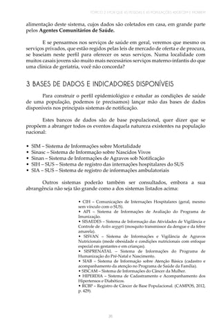 TÓPICO 2 | POR QUE AS PESSOAS E AS POPULAÇÕES ADOECEM E MORREM
35
alimentação deste sistema, cujos dados são coletados em casa, em grande parte
pelos Agentes Comunitários de Saúde.
E se pensarmos nos serviços de saúde em geral, veremos que mesmo os
serviços privados, que estão regidos pelas leis de mercado de oferta e de procura,
se baseiam neste perfil para oferecer os seus serviços. Numa localidade com
muitos casais jovens são muito mais necessários serviços materno-infantis do que
uma clínica de geriatria, você não concorda?
3 BASES DE DADOS E INDICADORES DISPONÍVEIS
Para construir o perfil epidemiológico e estudar as condições de saúde
de uma população, podemos (e precisamos) lançar mão das bases de dados
disponíveis nos principais sistemas de notificação.
Estes bancos de dados são de base populacional, quer dizer que se
propõem a abranger todos os eventos daquela natureza existentes na população
nacional:
•	 SIM – Sistema de Informações sobre Mortalidade
•	 Sinasc – Sistema de Informação sobre Nascidos Vivos
•	 Sinan – Sistema de Informações de Agravos sob Notificação
•	 SIH – SUS – Sistema de registro das internações hospitalares do SUS
•	 SIA – SUS – Sistema de registro de informações ambulatoriais
Outros sistemas poderão também ser consultados, embora a sua
abrangência não seja tão grande como a dos sistemas listados acima:
• CIH – Comunicações de Internações Hospitalares (geral, mesmo
sem vínculo com o SUS).
• API – Sistema de Informações de Avaliação do Programa de
Imunização.
• SISAEDES – Sistema de Informação das Atividades de Vigilância e
Controle de Aedes aegypti (mosquito transmissor da dengue e da febre
amarela).
• SISVAN – Sistema de Informações e Vigilância de Agravos
Nutricionais (mede obesidade e condições nutricionais com enfoque
especial em gestantes e em crianças).
• SISPRENATAL – Sistema de Informações do Programa de
Humanização do Pré-Natal e Nascimento.
• SIAB – Sistema de Informação sobre Atenção Básica (cadastro e
acompanhamento da atenção no Programa de Saúde da Família).
• SISCAM – Sistema de Informações do Câncer da Mulher.
• HIPERDIA – Sistema de Cadastramento e Acompanhamento dos
Hipertensos e Diabéticos.
• RCBP – Registro de Câncer de Base Populacional. (CAMPOS, 2012,
p. 429).
 