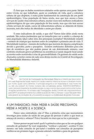 UNIDADE 1 | INTRODUÇÃO À EPIDEMIOLOGIA - ASPECTOS CONCEITUAIS E HISTÓRICOS
36
É claro que os dados numéricos coletados serão apenas uma parte. Saber
como vivem, no que trabalham, quais as condições de vida, qual a estrutura
urbana de que dispõem, é outra parte fundamental da construção de um perfil
epidemiológico. Uma população de baixa renda, mas que tem acesso a bons
serviços de saúde e boa estrutura urbana, muitas vezes tem melhores indicadores
epidemiológicos do que uma população de boa renda, mas que não tem acesso
a bons serviços de saúde, carece de infraestrutura urbana, se alimenta de forma
incorreta, tem alto índice de obesidade e assim por diante.
E estes indicadores de saúde, o que são? Vamos falar deles ainda nesta
unidade. São outros parâmetros que se consulta para ver a saúde e a doença de
uma população. Quer saber dois dos principais exemplos? Mortalidade infantil
– número de crianças que morrem antes de completar o primeiro ano de vida. E
Mortalidade materna – número de mulheres que morrem de alguma complicação
devido a gravidez, parto e puerpério. Existem coeficientes definidos para este
tipo de ocorrência que não podem passar de um determinado número, caso
contrário sinalizam graves problemas na assistência à saúde daquele local aonde
as mortes estão ocorrendo e crise de governabilidade. Os gestores da saúde serão
chamados a prestar contas de cada uma destas mortes no Comitê de Investigação
da Mortalidade Materna e Infantil.
UNI
No Comitê de Investigação da Mortalidade Materna e Infantil que deve existir
em cada Regional de Saúde, experts em saúde materno-infantil se reúnem e analisam morte
por morte, quase como detetives. A principal pergunta a ser respondida é: esta morte era
ou não era evitável? As mortes evitáveis são consideradas alertas: EVENTOS-SENTINELA,
outro conceito importante da epidemiologia, ou seja, eventos que avisam como evitar outras
situações semelhantes. Os achados das investigações destes comitês são importantíssimos
para definir as ações prioritárias no cuidado à saúde de mães e crianças – o que não pode faltar
para garantir as condições de uma assistência segura e a credibilidade da gestão municipal.
4 UM PARADOXO: PARA MEDIR A SAÚDE PRECISAMOS
MEDIR A MORTE E A DOENÇA
Parece uma contradição, não é? Mas a primeira coisa que necessitamos
investigar para cuidar da saúde de um grupo de pessoas é saber: o que mais as
ameaça de morrer e adoecer? Pois é focando no risco que se faz a prevenção.
Vamos pensar no pré-natal: qual é a primeira coisa que se faz em qualquer
consulta de gestantes? Se você respondeu “verificar a pressão”, acertou! É isso
mesmo: em toda consulta de pré-natal e também nas consultas de puerpério
verifica-se em primeiro lugar a pressão arterial e também o peso da gestante.
 