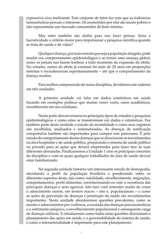 V
expressiva e/ou ineficiente. Este conjunto de fatos faz com que as indústrias
farmacêuticas percam o interesse. Os acometidos por elas são muito pobres e
não representam um mercado consumidor de bom retorno.
Mas estes também são dados para nos fazer pensar. Seria a
lucratividade o critério maior para impulsionar a pesquisa científica quando
se trata de saúde e de vidas?
Qualquerdoença,pormaisremotaquesejaapopulaçãoatingida,pode
mudar seu comportamento epidemiológico e se tornar uma ameaça global,
como os jornais nos fazem lembrar a todo momento da expansão do ebola.
No entanto, surtos do ebola já existiam há mais de 20 anos em proporções
restritas e recrudesceram espontaneamente – até que o comportamento da
doença mudou.
Para melhor compreensão de nossa disciplina, dividimos este caderno
em três unidades.
A primeira unidade vai falar em dados estatísticos em saúde
focando em exemplos práticos que muitas vezes vocês, caros acadêmicos,
reconhecerão em seu cotidiano.
Nesta parte descreveremos os principais tipos de estudos e pesquisas
epidemiológicos e como estes se transformam em dados e estatísticas. Faz
também parte desta unidade o estudo da mortalidade e como seus registros
são recolhidos, analisados e sistematizados. As doenças de notificação
compulsória também são importantes para compor este panorama. É pelo
estudodocomportamentodestasdoençasquesedirecionamosinvestimentos
na área hospitalar e de saúde pública, preparando o sistema de saúde público
ou privado para as ações que deverá empreender para fazer face às suas
diferentes demandas. Finalizaremos a Unidade 1 com os principais conceitos
da disciplina e com os quais qualquer trabalhador da área de saúde deverá
estar familiarizado.
Na segunda unidade faremos um interessante estudo de demografia,
abordando o perfil da população brasileira e ponderando sobre os
diferentes aspectos desta, tais como: natalidade, envelhecimento, migrações,
comportamentos, perfil alimentar, correlacionando-os com a ocorrência das
principais doenças e seus agravos. Isto fará você entender muito de como
o adoecimento ocorre, em termos macro – isto é, populacionais – e como
as ações de prevenção de doenças e promoção da saúde são investimentos
importantes. Nesta unidade abordaremos questões prevalentes, como as
mortes e adoecimentos por violência, a escalada das doenças psicossomáticas
e o sofrimento psíquico, o envelhecimento populacional e consequente carga
de doenças crônicas. E estudaremos como todas estas questões direcionam o
planejamento das ações em saúde, e a governabilidade do sistema de saúde;
e como a intersetorialidade é importante para este planejamento.
 