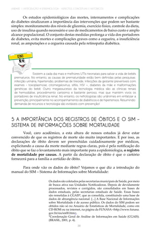 UNIDADE 1 | INTRODUÇÃO À EPIDEMIOLOGIA - ASPECTOS CONCEITUAIS E HISTÓRICOS
38
Os estudos epidemiológicos das mortes, internamentos e complicações
do diabetes sinalizaram a importância das intervenções que podem ser bastante
simples: monitoramento dos níveis de glicemia, exercício físico, controle da dieta,
uso de insulina quando necessário e uso de medicamentos de baixo custo e amplo
alcance populacional. O conjunto destas medidas prolonga a vida dos portadores
de diabetes, evita mortes e complicações graves como a cegueira, a insuficiência
renal, as amputações e a cegueira causada pela retinopatia diabética.
UNI
Existem a cada dia mais e melhores UTIs neonatais para salvar a vida de bebês
prematuros. No entanto, as causas de prematuridade estão bem definidas pelas pesquisas:
infecção urinária, hipertensão, problemas de tireoide, infecções da gestante preveníveis com
exames - toxoplasmose, citomegalovírus, sífilis, HIV –, diabetes da mãe e malformações
genéticas do bebê. Outro megassucesso da tecnologia médica são as clínicas renais
de hemodiálise, procedimento caríssimo e bastante penoso, mas que mantém vivos os
portadores de insuficiência renal. No entanto, os nefrologistas são unânimes em enfatizar a
prevenção, principalmente no acompanhamento de diabéticos e de hipertensos. Resumindo:
demanda de recursos e tecnologia são evitáveis com prevenção!
5 A IMPORTÂNCIA DOS REGISTROS DE ÓBITOS E O SIM –
SISTEMA DE INFORMAÇÕES SOBRE MORTALIDADE
Você, caro acadêmico, a esta altura de nossos estudos já deve estar
convencido de que os registros de morte são muito importantes. E por isso, as
declarações de óbito devem ser preenchidas cuidadosamente por médicos,
explicitando a causa da morte mediante regras claras, pois é pela notificação do
óbito que se faz o levantamento mais importante para a epidemiologia, o registro
de mortalidade por causas. A partir da declaração de óbito é que o cartório
fornecerá para a família a certidão de óbito.
Para onde vão os dados do óbito? Vejamos o que diz a introdução do
manual do SIM – Sistema de Informações sobre Mortalidade:
Os dados são coletados pelas secretarias municipais de Saúde, por meio
de busca ativa nas Unidades Notificadoras. Depois de devidamente
processados, revistos e corrigidos, são consolidados em bases de
dados estaduais, pelas secretarias estaduais de Saúde. Essas bases
são remetidas à CGAIS*, que as consolida, constituindo uma base de
dados de abrangência nacional. [...] A Base Nacional de Informações
sobre Mortalidade é de acesso público. Os dados do SIM podem ser
obtidos não só no Anuário de Estatísticas de Mortalidade, como em
CD-ROM ou na internet, na página da FUNASA <http://www.funasa.
gov.br/sis/sis00.htm>.
*Coordenação Geral de Análise de Informações em Saúde (CGAIS).
(BRASIL, 2001, p. 4).
 
