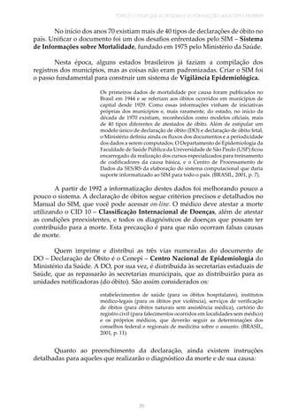 TÓPICO 2 | POR QUE AS PESSOAS E AS POPULAÇÕES ADOECEM E MORREM
39
No início dos anos 70 existiam mais de 40 tipos de declarações de óbito no
país. Unificar o documento foi um dos desafios enfrentados pelo SIM – Sistema
de Informações sobre Mortalidade, fundado em 1975 pelo Ministério da Saúde.
Nesta época, alguns estados brasileiros já faziam a compilação dos
registros dos municípios, mas as coisas não eram padronizadas. Criar o SIM foi
o passo fundamental para construir um sistema de Vigilância Epidemiológica.
Os primeiros dados de mortalidade por causa foram publicados no
Brasil em 1944 e se referiam aos óbitos ocorridos em municípios de
capital desde 1929. Como essas informações vinham de iniciativas
próprias dos municípios e, mais raramente, do estado, no início da
década de 1970 existiam, reconhecidos como modelos oficiais, mais
de 40 tipos diferentes de atestados de óbito. Além de estipular um
modelo único de declaração de óbito (DO) e declaração de óbito fetal,
o Ministério definiu ainda os fluxos dos documentos e a periodicidade
dos dados a serem computados. O Departamento de Epidemiologia da
Faculdade de Saúde Pública da Universidade de São Paulo (USP) ficou
encarregado da realização dos cursos especializados para treinamento
de codificadores da causa básica, e o Centro de Processamento de
Dados da SES/RS da elaboração do sistema computacional que daria
suporte informatizado ao SIM para todo o país. (BRASIL, 2001, p. 7).
A partir de 1992 a informatização destes dados foi melhorando pouco a
pouco o sistema. A declaração de óbitos segue critérios precisos e detalhados no
Manual do SIM, que você pode acessar on-line. O médico deve atestar a morte
utilizando o CID 10 – Classificação Internacional de Doenças, além de atestar
as condições preexistentes, e todos os diagnósticos de doenças que possam ter
contribuído para a morte. Esta precaução é para que não ocorram falsas causas
de morte.
Quem imprime e distribui as três vias numeradas do documento de
DO – Declaração de Óbito é o Cenepi – Centro Nacional de Epidemiologia do
Ministério da Saúde. A DO, por sua vez, é distribuída às secretarias estaduais de
Saúde, que as repassarão às secretarias municipais, que as distribuirão para as
unidades notificadoras (do óbito). São assim considerados os:
estabelecimentos de saúde (para os óbitos hospitalares), institutos
médico-legais (para os óbitos por violência), serviços de verificação
de óbitos (para óbitos naturais sem assistência médica), cartório do
registro civil (para falecimentos ocorridos em localidades sem médico)
e os próprios médicos, que deverão seguir as determinações dos
conselhos federal e regionais de medicina sobre o assunto. (BRASIL,
2001, p. 11).
Quanto ao preenchimento da declaração, ainda existem instruções
detalhadas para aqueles que realizarão o diagnóstico da morte e de sua causa:
 