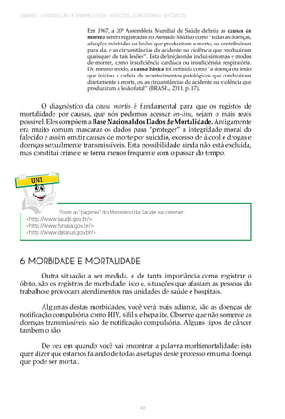 UNIDADE 1 | INTRODUÇÃO À EPIDEMIOLOGIA - ASPECTOS CONCEITUAIS E HISTÓRICOS
40
Em 1967, a 20ª Assembleia Mundial de Saúde definiu as causas de
morte a serem registradas noAtestado Médico como “todas as doenças,
afecções mórbidas ou lesões que produziram a morte, ou contribuíram
para ela, e as circunstâncias do acidente ou violência que produziram
quaisquer de tais lesões”. Esta definição não inclui sintomas e modos
de morrer, como insuficiência cardíaca ou insuficiência respiratória.
Do mesmo modo, a causa básica foi definida como “a doença ou lesão
que iniciou a cadeia de acontecimentos patológicos que conduziram
diretamente à morte, ou as circunstâncias do acidente ou violência que
produziram a lesão fatal” (BRASIL, 2011, p. 17).
O diagnóstico da causa mortis é fundamental para que os registos de
mortalidade por causas, que nós podemos acessar on-line, sejam o mais reais
possível.ElescompõemaBaseNacionaldosDadosdeMortalidade.Antigamente
era muito comum mascarar os dados para “proteger” a integridade moral do
falecido e assim omitir causas de morte por suicídio, excesso de álcool e drogas e
doenças sexualmente transmissíveis. Esta possibilidade ainda não está excluída,
mas constitui crime e se torna menos frequente com o passar do tempo.
UNI
Visite as “páginas” do Ministério da Saúde na internet:
<http://www.saude.gov.br/>
<http://www.funasa.gov.br/>
<http://www.datasus.gov.br/>
6 MORBIDADE E MORTALIDADE
Outra situação a ser medida, e de tanta importância como registrar o
óbito, são os registros de morbidade, isto é, situações que afastam as pessoas do
trabalho e provocam atendimentos nas unidades de saúde e hospitais.
Algumas destas morbidades, você verá mais adiante, são as doenças de
notificação compulsória como HIV, sífilis e hepatite. Observe que não somente as
doenças transmissíveis são de notificação compulsória. Alguns tipos de câncer
também o são.
De vez em quando você vai encontrar a palavra morbimortalidade: isto
quer dizer que estamos falando de todas as etapas deste processo em uma doença
que pode ser mortal.
 