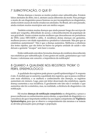 TÓPICO 2 | POR QUE AS PESSOAS E AS POPULAÇÕES ADOECEM E MORREM
41
7 SUBNOTIFICAÇÃO, O QUE É?
Muitas doenças e mesmo as mortes podem estar subnotificadas. Existem
falsos atestados de óbito, isto é, atestam causas diferentes da morte. Para proteger
o morto de um diagnóstico pouco honroso ou por incompetência no diagnóstico,
ainda existem causas de morte erradas nos atestados. No Brasil, até o ano passado,
ainda existiam muitos municípios sem um médico sequer.
Também existem muitas doenças que ainda passam longe dos serviços de
saúde por vergonha, dificuldade de acesso, o desconhecimento da população de
sua gravidade. Assim existem muitas mulheres que desconhecem ser portadoras
de DSTs como HIV/AIDS e sífilis. A incidência destas doenças em gestantes,
mulheres jovens e em idade reprodutiva e produtiva é alarmante. Mas por que as
estatísticas aumentaram? Não é que a doença aumentou. Melhorou a eficiência
dos testes rápidos, que são feitos no bairro na própria unidade de saúde e não
deixam a gestante “escapar” sem fazer o exame.
	
Então ratificando esta ideia: há muitas doenças de existência desconhecida
nas estatísticas por subnotificação. Como gestor em saúde, gostaríamos que você
fixasse e valorizasse este conceito: a importância da notificação!
8 QUANDO A QUALIDADE NOS REGISTROS “PIORA” O
PERFIL EPIDEMIOLÓGICO
A qualidade dos registros pode piorar o perfil epidemiológico? A resposta
é sim. À medida que se aumenta a qualidade dos registros, que se passa a notificar
com mais eficiência, e se melhora o conhecimento das doenças, os registros
aumentam em número. Logo, para um leitor desavisado das estatísticas, aquela
doença aumentou a sua incidência. E geralmente este fato não é verdade: o que
aumentou não foi a estatística, mas, na realidade, a eficiência do diagnóstico e da
notificação.
Há muitas doenças de notificação compulsória ou obrigatória, e pouco a
pouco melhoram os conhecimentos acerca destas, a capacidade de diagnóstico e a
consciência de que é importante notificá-las aos órgãos competentes de Vigilância
Epidemiológica, para que se observe o comportamento das mesmas e se tomem
as devidas precauções para proteger a população.
 