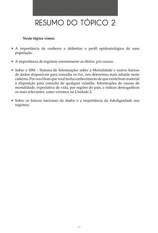 42
RESUMO DO TÓPICO 2
Neste tópico vimos:
•	 A importância de conhecer e delimitar o perfil epidemiológico de uma
população.
•	 A importância de registrar corretamente os óbitos, por causas.
•	 Sobre o SIM – Sistema de Informações sobre a Mortalidade e outros bancos
de dados disponíveis para consulta on-line, nos deteremos mais adiante neste
caderno. Por ora é bom que você tenha conhecimento de que existe bom material
à disposição para consulta de qualquer cidadão. Informações de causas de
mortalidade, expectativa de vida, por regiões do país, e índices demográficos
os mais relevantes, como veremos na Unidade 2.
•	 Sobre os bancos nacionais de dados e a importância da fidedignidade nos
registros.
 