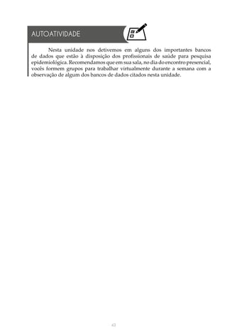 43
Nesta unidade nos detivemos em alguns dos importantes bancos
de dados que estão à disposição dos profissionais de saúde para pesquisa
epidemiológica. Recomendamos que em sua sala, no dia do encontro presencial,
vocês formem grupos para trabalhar virtualmente durante a semana com a
observação de algum dos bancos de dados citados nesta unidade.
AUTOATIVIDADE
 