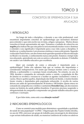 45
TÓPICO 3
CONCEITOS DE EPIDEMIOLOGIA E SUA
APLICAÇÃO
UNIDADE 1
1 INTRODUÇÃO
Ao longo de toda a disciplina, e durante a sua vida profissional, você
encontrará importantes conceitos de epidemiologia que necessitará dominar
para entender o que está escrito nas revistas, artigos e pesquisas. Muitos desses
conceitos já foram apresentados até aqui. Tomamos o cuidado de colocá-los em
negrito para indicar-lhe que esta palavra será encontrada muitas vezes e dominar
e entender o seu significado é importante para a sua vida e para a disciplina. E
lembre-se: o conhecimento é um processo contínuo e nunca está pronto. Segundo
o educador Paulo Freire, um dos nomes mais queridos quando se fala em educação
no Brasil e no mundo, o conhecimento nunca está pronto. Estamos o tempo todo
nos educando, aprendendo uns com os outros e educando os demais. O trabalho
em saúde é um trabalho educativo por excelência.
Quer um exemplo de como a educação é importante para a
epidemiologia? Todos nós sabemos hoje que as vacinas são importantes e
consideradas indispensáveis. Foi assim que doenças mortais como a varíola, a
difteria, a poliomielite e o sarampo foram erradicadas. No entanto, no ano de
1904, durante a campanha de vacinação contra a varíola, a população do Rio
de Janeiro se revoltou e recusou-se a receber os agentes vacinadores e tomar a
vacina. Houve quebra-quebra, depredação das linhas de bonde, e muitos bondes
foram virados e depredados pela população enfurecida. A revolta da vacina
deixou um saldo de aproximadamente 30 mortos e 100 feridos. Quem estava no
comando da campanha era o médico e sanitarista Oswaldo Cruz, um dos maiores
nomes na história da saúde pública brasileira. O governo precisou suspender a
obrigatoriedade da campanha e empreender um grande trabalho educativo para
continuar a vacinação.
E por falar nisto, como está a sua situação vacinal?
2 INDICADORES EPIDEMIOLÓGICOS
Como se constrói uma medida para determinar a quantidade e qualidade
de saúde de uma população? A ONU – Organização das Nações Unidas decidiu,
no ano de 1952, convocar um grupo de trabalho para encarregá-lo de determinar
o que seriam indicadores de saúde, ou maneiras confiáveis de avaliar os coletivos
 