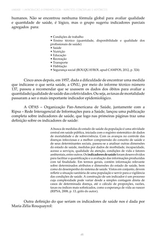 46
UNIDADE 1 | INTRODUÇÃO À EPIDEMIOLOGIA - ASPECTOS CONCEITUAIS E HISTÓRICOS
humanos. Não se encontrou nenhuma fórmula global para avaliar qualidade
e quantidade de saúde, é lógico, mas o grupo sugeriu indicadores parciais
agregados para:
• Condições de trabalho
• Ensino técnico (quantidade, disponibilidade e qualidade dos
profissionais de saúde)
• Saúde
• Nutrição
• Educação
• Recreação
• Transporte
• Habitação
• Segurança social (ROUQUAYROL apud CAMPOS, 2012, p. 324)
Cinco anos depois, em 1957, dada a dificuldade de encontrar uma medida
que indicasse o que seria saúde, a ONU, por meio do informe técnico número
137, passou a recomendar que se usassem os dados dos óbitos para avaliar a
quantidade/qualidadedesaúdedascoletividades.Ouseja,astaxasdemortalidade
passaram a ser o mais importante indicador epidemiológico.
A OPAS – Organização Pan-Americana de Saúde, juntamente com a
Ripsa – Rede Interagencial de Informações para a Saúde, lançou uma publicação
completa sobre indicadores de saúde, que logo nas primeiras páginas traz uma
definição sobre os indicadores de saúde:
A busca de medidas do estado de saúde da população é uma atividade
central em saúde pública, iniciada com o registro sistemático de dados
de mortalidade e de sobrevivência. Com os avanços no controle das
doenças infecciosas e a melhor compreensão do conceito de saúde e
de seus determinantes sociais, passou-se a analisar outras dimensões
do estado de saúde, medidas por dados de morbidade, incapacidade,
acesso a serviços, qualidade da atenção, condições de vida e fatores
ambientais,entreoutros.Osindicadoresdesaúdeforamdesenvolvidos
para facilitar a quantificação e a avaliação das informações produzidas
com tal finalidade. Em termos gerais, contém informação relevante
sobre determinados atributos e dimensões do estado de saúde, bem
como do desempenho do sistema de saúde. Vistos em conjunto, devem
refletir a situação sanitária de uma população e servir para a vigilância
das condições de saúde. A construção de um indicador é um processo
cuja complexidade pode variar desde a simples contagem direta de
casos de determinada doença, até o cálculo de proporções, razões,
taxas ou índices mais sofisticados, como a esperança de vida ao nascer
(RIPSA, 2008, p. 13, grifo do autor).
Outra definição do que seriam os indicadores de saúde nos é dada por
Maria Zélia Rouquayrol:
 