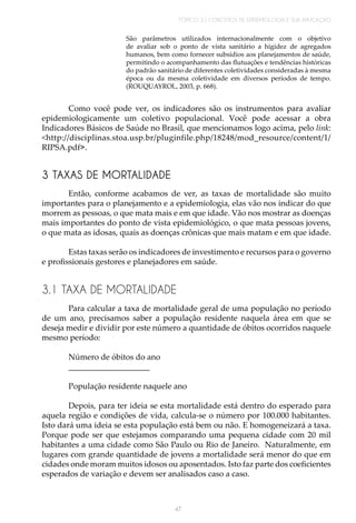 TÓPICO 3 | CONCEITOS DE EPIDEMIOLOGIA E SUA APLICAÇÃO
47
São parâmetros utilizados internacionalmente com o objetivo
de avaliar sob o ponto de vista sanitário a higidez de agregados
humanos, bem como fornecer subsídios aos planejamentos de saúde,
permitindo o acompanhamento das flutuações e tendências históricas
do padrão sanitário de diferentes coletividades consideradas à mesma
época ou da mesma coletividade em diversos períodos de tempo.
(ROUQUAYROL, 2003, p. 668).
Como você pode ver, os indicadores são os instrumentos para avaliar
epidemiologicamente um coletivo populacional. Você pode acessar a obra
Indicadores Básicos de Saúde no Brasil, que mencionamos logo acima, pelo link:
<http://disciplinas.stoa.usp.br/pluginfile.php/18248/mod_resource/content/1/
RIPSA.pdf>.
3 TAXAS DE MORTALIDADE
Então, conforme acabamos de ver, as taxas de mortalidade são muito
importantes para o planejamento e a epidemiologia, elas vão nos indicar do que
morrem as pessoas, o que mata mais e em que idade. Vão nos mostrar as doenças
mais importantes do ponto de vista epidemiológico, o que mata pessoas jovens,
o que mata as idosas, quais as doenças crônicas que mais matam e em que idade.
Estas taxas serão os indicadores de investimento e recursos para o governo
e profissionais gestores e planejadores em saúde.
3.1 TAXA DE MORTALIDADE
Para calcular a taxa de mortalidade geral de uma população no período
de um ano, precisamos saber a população residente naquela área em que se
deseja medir e dividir por este número a quantidade de óbitos ocorridos naquele
mesmo período:
Número de óbitos do ano
____________________
População residente naquele ano
Depois, para ter ideia se esta mortalidade está dentro do esperado para
aquela região e condições de vida, calcula-se o número por 100.000 habitantes.
Isto dará uma ideia se esta população está bem ou não. E homogeneizará a taxa.
Porque pode ser que estejamos comparando uma pequena cidade com 20 mil
habitantes a uma cidade como São Paulo ou Rio de Janeiro. Naturalmente, em
lugares com grande quantidade de jovens a mortalidade será menor do que em
cidades onde moram muitos idosos ou aposentados. Isto faz parte dos coeficientes
esperados de variação e devem ser analisados caso a caso.
 