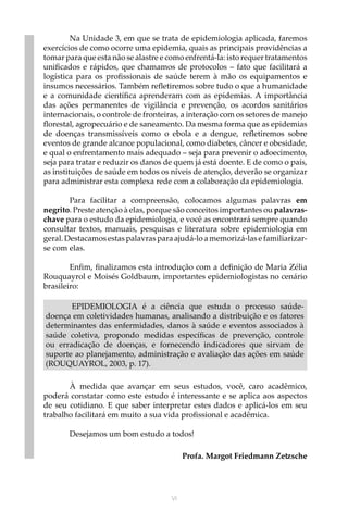 VI
Na Unidade 3, em que se trata de epidemiologia aplicada, faremos
exercícios de como ocorre uma epidemia, quais as principais providências a
tomar para que esta não se alastre e como enfrentá-la: isto requer tratamentos
unificados e rápidos, que chamamos de protocolos – fato que facilitará a
logística para os profissionais de saúde terem à mão os equipamentos e
insumos necessários. Também refletiremos sobre tudo o que a humanidade
e a comunidade científica aprenderam com as epidemias. A importância
das ações permanentes de vigilância e prevenção, os acordos sanitários
internacionais, o controle de fronteiras, a interação com os setores de manejo
florestal, agropecuário e de saneamento. Da mesma forma que as epidemias
de doenças transmissíveis como o ebola e a dengue, refletiremos sobre
eventos de grande alcance populacional, como diabetes, câncer e obesidade,
e qual o enfrentamento mais adequado – seja para prevenir o adoecimento,
seja para tratar e reduzir os danos de quem já está doente. E de como o país,
as instituições de saúde em todos os níveis de atenção, deverão se organizar
para administrar esta complexa rede com a colaboração da epidemiologia.
Para facilitar a compreensão, colocamos algumas palavras em
negrito. Preste atenção à elas, porque são conceitos importantes ou palavras-
chave para o estudo da epidemiologia, e você as encontrará sempre quando
consultar textos, manuais, pesquisas e literatura sobre epidemiologia em
geral. Destacamos estas palavras para ajudá-lo a memorizá-las e familiarizar-
se com elas.
Enfim, finalizamos esta introdução com a definição de Maria Zélia
Rouquayrol e Moisés Goldbaum, importantes epidemiologistas no cenário
brasileiro:
EPIDEMIOLOGIA é a ciência que estuda o processo saúde-
doença em coletividades humanas, analisando a distribuição e os fatores
determinantes das enfermidades, danos à saúde e eventos associados à
saúde coletiva, propondo medidas específicas de prevenção, controle
ou erradicação de doenças, e fornecendo indicadores que sirvam de
suporte ao planejamento, administração e avaliação das ações em saúde
(ROUQUAYROL, 2003, p. 17).
À medida que avançar em seus estudos, você, caro acadêmico,
poderá constatar como este estudo é interessante e se aplica aos aspectos
de seu cotidiano. E que saber interpretar estes dados e aplicá-los em seu
trabalho facilitará em muito a sua vida profissional e acadêmica.
Desejamos um bom estudo a todos!
	
Profa. Margot Friedmann Zetzsche
 