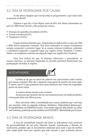 48
UNIDADE 1 | INTRODUÇÃO À EPIDEMIOLOGIA - ASPECTOS CONCEITUAIS E HISTÓRICOS
3.2 TAXA DE MORTALIDADE POR CAUSAS
A esta altura imagino que você já esteja se perguntando: o que mais mata
as pessoas no Brasil?
Vejamos o que diz o Guia Ripsa: mais de 60% dos óbitos informados no
país em 2004 foram devido a três grupos de causas:
•	 Doenças do aparelho circulatório (31,8%)
•	 Causas externas (14,2%)
•	 Neoplasias (13,4%)
O guia continua dizendo que, comparando os dados entre os anos de 1996
e 2004, houve pequenas variações. Nos anos analisados as causas circulatórias
sempre ocuparam o primeiro lugar. Já as causas externas (violência, acidentes
e suicídios) ocuparam o segundo lugar nas regiões Norte, Nordeste e Centro-
Oeste, e as neoplasias estavam em segundo lugar nas regiões Sul e Sudeste.
Uma boa notícia foi que as doenças infecciosas e parasitárias, as
causas externas e as afecções originadas no período perinatal diminuíram sua
participação em todas as regiões.
3.3 TAXA DE MORTALIDADE INFANTIL
A taxa de mortalidade infantil está entre os indicadores mais sensíveis
da governabilidade de um país. Hannah Arendt, considerada a filósofa do
nascimento, pondera que os nascimentos sinalizam para tudo o que de melhor
uma nação pode fazer por aqueles que nela nascem, e que, portanto, prover
Lembra-se de que no início do caderno nós conversamos sobre mortes
por causas externas? Elas são a segunda causa geral de mortes em nosso país.
É muito, não é? O que podemos fazer para diminuir isto? Antes de responder,
pense em duas coisas:
A maioria destas mortes seria evitável.
As pessoas que morrem são em sua maioria jovens, em idade produtiva
e boa parte delas tem filhos jovens.
Para conversar sobre a mortalidade por causas, pedimos que você faça
um exercício: entre no seguinte endereço eletrônico: <http://tabnet.datasus.gov.
br/cgi/deftohtm.exe?idb2012/c12.def>. Caso tenha alguma dificuldade em achar
este endereço, poderá procurar também em DATASUS – Mortalidade por Causas.
AUTOATIVIDADE
 