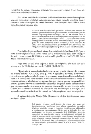 TÓPICO 3 | CONCEITOS DE EPIDEMIOLOGIA E SUA APLICAÇÃO
49
condições de saúde, educação, sobrevivência aos que chegam é um fator de
civilização e desenvolvimento.
Esta taxa é medida dividindo-se o número de mortes antes de completar
um ano pelo número total de crianças nascidas vivas naquele ano. Esta taxa é
calibrada para a contagem de 1000 habitantes, uma vez que a mortalidade neste
período ainda é bastante alta.
A taxa de mortalidade infantil, que inclui a perinatal e em menores de
um ano, apresenta incidências que variam entre as diferentes nações do
mundo. Enquanto países como Angola (182,31/1.000 nascidos vivos) e
Serra Leoa (156,48/1.000 nascidos vivos) apresentam as piores taxas, no
Japão (2,8/1.000 nascidos vivos) e na Suécia (2,75/1.000 nascidos vivos)
são registrados os menores índices. Tamanha diferença indica que boa
parte dos óbitos poderia ser evitada. No Brasil, o índice é de cerca de
26,67 a cada 1.000 nascidos vivos. (FEBRASGO, 2011. Disponível em:
<http://www.febrasgo.org.br/site/?p=1867>. Acesso em: 20 abr. 2015).
Pelo índice Ripsa, no Brasil a taxa de mortalidade infantil era de 22,6 para
cada mil crianças nascidas vivas, sendo que o menor índice ficou para a Região
Sudeste, com a taxa de 14,9/1000, e a maior na Região Norte com 25,5/1000. Estes
dados são do ano de 2004.
Hoje, mais de dez anos depois, o Brasil se congratula em dizer que esta
taxa no ano de 2013 foi de menos de 15/1000 (IBGE, 2013).
“Epidemia: é a ocorrência da doença em um grande número de pessoas
ao mesmo tempo” (CAMPOS, 2012, p. 338). A epidemia, às vezes, é percebida
empiricamente pela população, como ocorreu com as pestes na Europa da Idade
Média. A doença era bem definida e havia muitos sintomas comuns a todas as
pessoas afetadas. Mas há outras epidemias que podem passar despercebidas,
como a questão da obesidade infantil e obesidade em geral. Este é um fenômeno
que está ocorrendo em massa, e as pessoas pouco estão se apercebendo dele.
O SISVAN – Sistema Nacional de Vigilância em Alimentação e Nutrição está
tentando monitorar esta situação, mas ainda faltam registros mais abrangentes.
A epidemiologista Maria Zélia Rouquayrol define tecnicamente uma
epidemia como:
[...] aquele processo saúde-doença de massa que deve ser
inequivocamente reconhecido como tal por especialistas ou órgãos
técnicos, seguindo regras e preceitos cientificamente elaborados
e precisamente convencionados. Neste caso, a definição deve ser
estabelecida em termos operacionais. [...] EPIDEMIA (conceito
operativo) – é uma alteração, espacial e cronologicamente delimitada do
estado de saúde-doença de uma população, caracterizada por uma elaboração
progressivamente crescente, inesperada e descontrolada, dos coeficientes de
incidência de determinada doença, ultrapassando e reiterando valores acima
do limiar epidêmico preestabelecido. (ROUQUAYROL apud CAMPOS,
2012, p. 338).
 