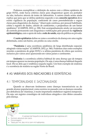 50
UNIDADE 1 | INTRODUÇÃO À EPIDEMIOLOGIA - ASPECTOS CONCEITUAIS E HISTÓRICOS
Podemos exemplificar a definição da autora com a última epidemia de
gripe H1N1, onde havia critérios claros para diagnosticar quem era portador
ou não, inclusive através de testes de laboratório. A autora citada acima ainda
explica que para que se defina epidemia segundo o seu conceito operativo deve
existir vigilância da população, coeficiente de casos preestabelecido e regras
claras para diagnóstico da doença: “observação contínua, por pessoal habilitado,
coleta e registro de dados, cálculo de coeficientes, e propositura de um limiar
epidêmico” (CAMPOS, 2012, p. 338). Este acompanhamento ainda vai necessitar
de controle permanente com diagramas e notificações pelo pessoal da vigilância
epidemiológica, com o apoio de toda a rede de saúde, seja ela pública ou privada.
O surto epidêmico define-se como a ocorrência da doença em uma região
delimitada, como um bairro, um prédio ou uma creche.
“Pandemia é uma ocorrência epidêmica de larga distribuição espacial,
atingindo várias nações” (CAMPOS, 2012, p. 340). Podemos citar como exemplos
recentes a pandemia de gripe H1N1 e a sétima pandemia de cólera que ocorreu
inclusive por vários anos aparecendo em vários países e continentes.
Endemia é a ocorrência coletiva habitual de uma doença que de tempos
em tempos aparece na mesma população. Ou seja, é uma doença habitual daquele
local. Diz-se dela que é endêmica naquela região. Um bom exemplo de endemia
é a ocorrência de malária na região Norte do Brasil.
4 AS VARIÁVEIS DOS INDICADORES E ESTATÍSTICAS
4.1 TEMPORALIDADE E SAZONALIDADE
Quando se observam fenômenos como doenças transmissíveis ou de
grande alcance populacional, como ocorreu no passado com as doenças causadas
por deficiência de vitaminas, é muito importante estabelecer registros temporais.
Ou seja, um registro cronológico de indivíduos atingidos e dos óbitos causados
pela doença.
UNI
	 A variável de frequência da doença pode ser expressa em:
•	 Número absoluto de casos
•	Porcentagem
•	 Taxas por mil, dez mil e cem mil habitantes.
 