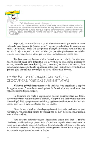 52
UNIDADE 1 | INTRODUÇÃO À EPIDEMIOLOGIA - ASPECTOS CONCEITUAIS E HISTÓRICOS
UNI
Definição de caso suspeito de sarampo:
“Todo paciente que, independente da idade e da situação vacinal, apresentar febre e exantema
maculopapular, acompanhados de um ou mais dos seguintes sinais e sintomas: tosse e/ou
coriza e/ou conjuntivite; ou todo indivíduo suspeito com história de viagem ao exterior nos
últimos 30 dias ou de contato, no mesmo período, com alguém que viajou ao exterior” (SÃO
PAULO, 2014).
Veja você, caro acadêmico: a partir da explicação do que seria variação
cíclica de uma doença, já fizemos uma “viagem” pela história do sarampo no
Brasil. O sarampo, antes das campanhas maciças de vacina, causava muitas
mortes. E hoje o sarampo é uma das doenças que nós, profissionais de saúde,
temos o maior orgulho em dizer que está quase erradicada em nosso país.
Também acompanhando a série histórica da ocorrência das doenças,
podemos estabelecer uma tendência, isto é, verificar se esta doença permanece
estável, se tende a ser erradicada (como o sarampo), se tende a aumentar. Este
trabalhoéfeitoacompanhandooproblemaaolongodemuitotempoeconstruindo
gráficos para demonstrar a evolução de casos, casos novos e óbitos.
4.2 VARIÁVEIS RELACIONADAS AO ESPAÇO –
GEOGRÁFICAS, POLÍTICAS E ADMINISTRATIVAS
Variáveis geopolíticas: tratam-se de variáveis que organizam o espaço
de alguma forma. Zona urbana, rural, países da América Latina, estados etc. são
variáveis geopolíticas de espaço.
Se levarmos em conta a organização político-administrativa do Brasil,
podemos separar por municípios e estados, mas para fins práticos no trabalho
em saúde pública, agrupamos estes dados geográficos em distritos sanitários e de
acordo com o perfil epidemiológico daquela região.
Desta forma, uma determinada pesquisa ou intervenção pode ocorrer, por
exemplo, na região metropolitana de uma capital, ou num distrito desta, ou ainda
nas cidades satélites.
Nos estudos epidemiológicos precisamos ainda nos ater a fatores
climáticos, ambientais e populacionais. Os fatores populacionais referem-se a
como uma população está distribuída, se tem identidade coletiva, se é fechada
a influências externas, se há migrantes ou imigrantes, enfim, tudo o que está
socialmente organizado (ou desorganizado).
 