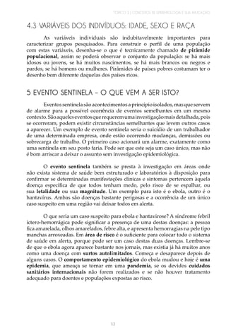 TÓPICO 3 | CONCEITOS DE EPIDEMIOLOGIA E SUA APLICAÇÃO
53
4.3 VARIÁVEIS DOS INDIVÍDUOS: IDADE, SEXO E RAÇA
As variáveis individuais são indubitavelmente importantes para
caracterizar grupos pesquisados. Para construir o perfil de uma população
com estas variáveis, desenha-se o que é tecnicamente chamado de pirâmide
populacional, assim se poderá observar o conjunto da população: se há mais
idosos ou jovens, se há muitos nascimentos, se há mais brancos ou negros e
pardos, se há homens ou mulheres. Pirâmides de países pobres costumam ter o
desenho bem diferente daquelas dos países ricos.
5 EVENTO SENTINELA – O QUE VEM A SER ISTO?
Eventos sentinela são acontecimentos a princípio isolados, mas que servem
de alarme para a possível ocorrência de eventos semelhantes em um mesmo
contexto.Sãoaqueleseventosquerequeremumainvestigaçãomaisdetalhada,pois
se ocorreram, podem existir circunstâncias semelhantes que levem outros casos
a aparecer. Um exemplo de evento sentinela seria o suicídio de um trabalhador
de uma determinada empresa, onde estão ocorrendo mudanças, demissões ou
sobrecarga de trabalho. O primeiro caso acionará um alarme, exatamente como
uma sentinela em seu posto faria. Pode ser que este seja um caso único, mas não
é bom arriscar a deixar o assunto sem investigação epidemiológica.
O evento sentinela também se presta à investigação em áreas onde
não exista sistema de saúde bem estruturado e laboratórios à disposição para
confirmar se determinadas manifestações clínicas e sintomas pertencem àquela
doença específica de que todos tenham medo, pelo risco de se espalhar, ou
sua letalidade ou sua magnitude. Um exemplo para isto é o ebola, outro é o
hantavírus. Ambas são doenças bastante perigosas e a ocorrência de um único
caso suspeito em uma região vai deixar todos em alerta.
O que seria um caso suspeito para ebola e hantavirose? A síndrome febril
íctero-hemorrágica pode significar a presença de uma destas doenças: a pessoa
fica amarelada, olhos amarelados, febre alta, e apresenta hemorragias na pele tipo
manchas arroxeadas. Em área de risco é o suficiente para colocar todo o sistema
de saúde em alerta, porque pode ser um caso destas duas doenças. Lembre-se
de que o ebola agora aparece bastante nos jornais, mas existia já há muitos anos
como uma doença com surtos autolimitados. Começa e desaparece depois de
alguns casos. O comportamento epidemiológico do ebola mudou e hoje é uma
epidemia, que ameaça se tornar em uma pandemia, se os devidos cuidados
sanitários internacionais não forem realizados e se não houver tratamento
adequado para doentes e populações expostas ao risco.
 