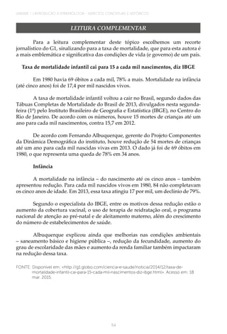 54
UNIDADE 1 | INTRODUÇÃO À EPIDEMIOLOGIA - ASPECTOS CONCEITUAIS E HISTÓRICOS
LEITURA COMPLEMENTAR
Para a leitura complementar deste tópico escolhemos um recorte
jornalístico do G1, sinalizando para a taxa de mortalidade, que para esta autora é
a mais emblemática e significativa das condições de vida (e governo) de um país.
Taxa de mortalidade infantil cai para 15 a cada mil nascimentos, diz IBGE
Em 1980 havia 69 óbitos a cada mil, 78% a mais. Mortalidade na infância
(até cinco anos) foi de 17,4 por mil nascidos vivos.
A taxa de mortalidade infantil voltou a cair no Brasil, segundo dados das
Tábuas Completas de Mortalidade do Brasil de 2013, divulgados nesta segunda-
feira (1º) pelo Instituto Brasileiro de Geografia e Estatística (IBGE), no Centro do
Rio de Janeiro. De acordo com os números, houve 15 mortes de crianças até um
ano para cada mil nascimentos, contra 15,7 em 2012.
De acordo com Fernando Albuquerque, gerente do Projeto Componentes
da Dinâmica Demográfica do instituto, houve redução de 54 mortes de crianças
até um ano para cada mil nascidas vivas em 2013. O dado já foi de 69 óbitos em
1980, o que representa uma queda de 78% em 34 anos.
Infância
A mortalidade na infância – do nascimento até os cinco anos – também
apresentou redução. Para cada mil nascidos vivos em 1980, 84 não completavam
os cinco anos de idade. Em 2013, essa taxa atingiu 17 por mil, um declínio de 79%.
Segundo o especialista do IBGE, entre os motivos dessa redução estão o
aumento da cobertura vacinal, o uso de terapia de reidratação oral, o programa
nacional de atenção ao pré-natal e de aleitamento materno, além do crescimento
do número de estabelecimentos de saúde.
Albuquerque explicou ainda que melhorias nas condições ambientais
– saneamento básico e higiene pública –, redução da fecundidade, aumento do
grau de escolaridade das mães e aumento da renda familiar também impactaram
na redução dessa taxa.
FONTE: Disponível em: <http://g1.globo.com/ciencia-e-saude/noticia/2014/12/taxa-de-
mortalidade-infantil-cai-para-15-cada-mil-nascimentos-diz-ibge.html>. Acesso em: 18
mar. 2015.
 