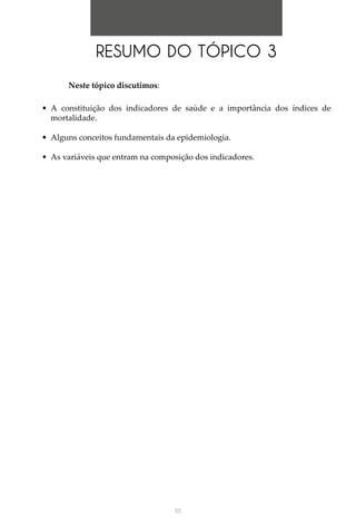 55
RESUMO DO TÓPICO 3
Neste tópico discutimos:
•	 A constituição dos indicadores de saúde e a importância dos índices de
mortalidade.
•	 Alguns conceitos fundamentais da epidemiologia.
•	 As variáveis que entram na composição dos indicadores.
 