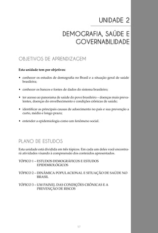 57
UNIDADE 2
DEMOGRAFIA, SAÚDE E
GOVERNABILIDADE
OBJETIVOS DE APRENDIZAGEM
PLANO DE ESTUDOS
Esta unidade tem por objetivos:
•	 conhecer os estudos de demografia no Brasil e a situação geral de saúde
brasileira;
•	 conhecer os bancos e fontes de dados do sistema brasileiro;
•	 ter acesso ao panorama de saúde do povo brasileiro – doenças mais preva-
lentes, doenças do envelhecimento e condições crônicas de saúde;
•	 identificar as principais causas de adoecimento no país e sua prevenção a
curto, médio e longo prazo;
•	 entender a epidemiologia como um fenômeno social.
Esta unidade está dividida em três tópicos. Em cada um deles você encontra-
rá atividades visando à compreensão dos conteúdos apresentados.
TÓPICO 1 – ESTUDOS DEMOGRÁFICOS E ESTUDOS
EPIDEMIOLÓGICOS	
TÓPICO 2 – DINÂMICA POPULACIONAL E SITUAÇÃO DE SAÚDE NO
BRASIL
TÓPICO 3 – UM PAINEL DAS CONDIÇÕES CRÔNICAS E A
PREVENÇÃO DE RISCOS
 