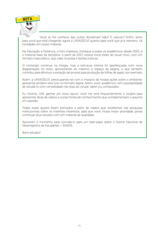 VII
Você já me conhece das outras disciplinas? Não? É calouro? Enfim, tanto
para você que está chegando agora à UNIASSELVI quanto para você que já é veterano, há
novidades em nosso material.
Na Educação a Distância, o livro impresso, entregue a todos os acadêmicos desde 2005, é
o material base da disciplina. A partir de 2017, nossos livros estão de visual novo, com um
formato mais prático, que cabe na bolsa e facilita a leitura.
O conteúdo continua na íntegra, mas a estrutura interna foi aperfeiçoada com nova
diagramação no texto, aproveitando ao máximo o espaço da página, o que também
contribui para diminuir a extração de árvores para produção de folhas de papel, por exemplo.
Assim, a UNIASSELVI, preocupando-se com o impacto de nossas ações sobre o ambiente,
apresenta também este livro no formato digital. Assim, você, acadêmico, tem a possibilidade
de estudá-lo com versatilidade nas telas do celular, tablet ou computador.
 
Eu mesmo, UNI, ganhei um novo layout, você me verá frequentemente e surgirei para
apresentar dicas de vídeos e outras fontes de conhecimento que complementam o assunto
em questão.
Todos esses ajustes foram pensados a partir de relatos que recebemos nas pesquisas
institucionais sobre os materiais impressos, para que você, nossa maior prioridade, possa
continuar seus estudos com um material de qualidade.
Aproveito o momento para convidá-lo para um bate-papo sobre o Exame Nacional de
Desempenho de Estudantes – ENADE.
 
Bons estudos!
NOTA
 