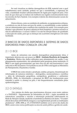 UNIDADE 2 | DEMOGRAFIA, SAÚDE E GOVERNABILIDADE
60
Se você visualizar as tabelas demográficas do IDB, material com o qual
trabalharemos nesta unidade, poderá ver que a mortalidade, a esperança de
vida, a natalidade mudam substancialmente de região para região do país, e fica
mais do que claro que os índices são melhores nas regiões economicamente mais
favorecidas do Sul e Sudeste. Um exemplo evidente dos determinantes sociais do
adoecimento.
Outros fatores, como as condições do ambiente, os equipamentos urbanos,
a existência ou não de bons serviços de saúde e a acessibilidade a estes também
vão ser determinantes para a melhora das condições de saúde. Um exemplo para
ilustrar o que dizemos: de pouco adianta ter bons hospitais e prontos-socorros se
não há ambulâncias e o acesso é difícil. E se não há atenção básica de qualidade
e educação em saúde, para que as doenças não acarretem emergências com tanta
facilidade.
2 BANCOS DE DADOS DISPONÍVEIS E SISTEMAS DE DADOS
DISPONÍVEIS PARA CONSULTA ON-LINE
2.1 O IBGE
Antes de entrarmos nos estudos demográficos propriamente ditos, é
importante determo-nos um pouco no IBGE - Instituto Brasileiro de Geografia
e Estatística. Muitos dos dados utilizados para planejamento em saúde, e seu
planejamento orçamentário, são subsidiados pelas pesquisas desta instituição. O
IBGE é um órgão governamental, que tem cerca de dez mil funcionários e cuja
sede está no Rio de Janeiro. Foi fundado no ano de 1936 e está ligado ao Ministério
do Planejamento, Orçamento e Gestão.
O IBGE tem como missão a produção, análise, pesquisa, disseminação de
informações de natureza estatística – demográfica, socioeconômica e científica
–, além de informações geográficas, cartográficas, geodésicas e ambientais
(BRASIL, 2004). As informações e pesquisas do IBGE são fundamentais para
entender a saúde e a doença no país, e são frequentemente consultadas pelos
epidemiologistas.
2.2 O DATASUS
Um sistema de dados que mencionamos diversas vezes neste caderno
é o DATASUS - Departamento de Informática do SUS -, órgão incumbido de
sistematizar, consolidar e veicular a informação produzida coletivamente na
Rede de Atenção à Saúde, mediante a transferência eletrônica de dados. “O caráter
oficial dessa base (DATASUS) assegura a sua legitimidade perante as instituições
produtoras”. (IDB, 2008, p. 17). O DATASUS também vai se servir dos dados do
IBGE, assim como outras publicações na área da saúde pública e gestão em saúde.
 