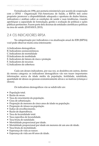 UNIDADE 2 | DEMOGRAFIA, SAÚDE E GOVERNABILIDADE
62
Formalizada em 1996, por portaria ministerial e por acordo de cooperação
com a OPAS – Organização Pan-Americana de Saúde, a RIPSA tem como
propósito promover a disponibilidade adequada e oportuna de dados básicos,
indicadores e análises sobre as condições de saúde e suas tendências, visando
aperfeiçoar a capacidade de formulação, gestão e avaliação de políticas e ações
públicas pertinentes. Fazem parte dela dezenas de entidades científicas e políticas
na área de saúde. (DATASUS, 2015).
2.4 OS INDICADORES RIPSA
Na categorização por indicadores e na atualização anual do IDB (RIPSA)
você pode observar muita coisa interessante:
A.	Indicadores demográficos
B.	Indicadores socioeconômicos
C.	Indicadores de mortalidade
D.	Indicadores de morbidade
E.	Indicadores de fatores de risco e proteção
F.	Indicadores de recursos
G.	Indicadores de cobertura
Cada um desses indicadores, por sua vez, se desdobra em outros, dentro
da mesma categoria: os indicadores demográficos vão nos trazer importantes
informações acerca da idade média da população, fertilidade, natalidade,
quantidade de idosos ou pessoas economicamente ativas e as inativas (crianças e
idosos).
Os indicadores demográficos vão se subdividir em:
•	 População total.
•	 Razão de sexos.
•	 Taxa de crescimento da população.
•	 Grau de urbanização.
•	 Proporção de menores de cinco anos de idade na população.
•	 Proporção de idosos na população.
•	 Índice de envelhecimento.
•	 Razão de dependência.
•	 Taxa de fecundidade total.
•	 Taxa específica de fecundidade.
•	 Taxa bruta de natalidade.
•	 Mortalidade proporcional por idade.
•	 Mortalidade proporcional por idade em menores de um ano de idade.
•	 Taxa bruta de mortalidade.
•	 Esperança de vida ao nascer.
•	 Esperança de vida aos 60 anos de idade.
 