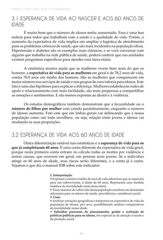 UNIDADE 2 | DEMOGRAFIA, SAÚDE E GOVERNABILIDADE
64
3.1 ESPERANÇA DE VIDA AO NASCER E AOS 60 ANOS DE
IDADE
É muito bom que o número de idosos tenha aumentado. Essa é uma boa
notícia para todos que trabalham com a saúde e a qualidade de vida. Porém, o
aumento da expectativa de vida implica em ampliar a logística de atendimento
para os problemas crônicos de saúde, que são mais incidentes na população idosa.
Hipertensão e diabetes são os exemplos mais clássicos, e se você conversar com
alguém que trabalha na rede pública de saúde, poderá conferir que nas unidades
existem programas específicos para atender essa faixa etária.
A estatística mostra ainda que as mulheres vivem bem mais do que os
homens: a expectativa de vida para as mulheres em geral é de 78,2 anos de vida,
contra 70,9 anos em média dos homens. São as mulheres que comparecem em
maior número nos serviços de saúde e nos grupos de convivência para idosos. Este
fato é uma das hipóteses para explicar a diferença. Mulheres estabelecem redes de
apoio e relacionamento com mais facilidade, são mais propensas a compartilhar
as emoções e sentimentos. E são menos expostas ao álcool e à violência.
Os estudos demográficos também demonstram que a fecundidade ou o
número de filhos por mulher vem caindo paulatinamente, enquanto o número
de idosos aumenta. Fato este que em linhas gerais vai delineando que a nossa
população como um todo envelhece, ou seja, relação entre jovens e idosos vai
mudando as suas proporções.
3.2 ESPERANÇA DE VIDA AOS 60 ANOS DE IDADE
Outra diferenciação notável nas estatísticas é a esperança de vida para os
que já completaram 60 anos. É uma conta diferente da expectativa de vida geral,
porque nesta primeira conta entram no cálculo todas as mortes por violência e
outras causas, que ocorrem em geral, em pessoas mais jovens. Se o indivíduo
atinge os 60 anos de idade, seus riscos serão diferentes, e a conta já é outra.
Vejamos o que diz o manual IDB sobre este indicador:
2. Interpretação:
• Expressa o número médio de anos de vida adicionais que se esperaria
para um sobrevivente, à idade de 60 anos. Representa uma medida
sintética da mortalidade nesta faixa etária.
• Taxas maiores de sobrevida dessa população resultam em demandas
adicionais para os setores de saúde, previdência e assistência social.
3. Usos:
• Analisar variações geográficas e temporais na expectativa de vida da
população de idosos, por sexo, possibilitando análises comparativas
da mortalidade nessa idade.
• Subsidiar processos de planejamento, gestão e avaliação de
políticas públicas para os idosos, em especial as de atenção à saúde e
de proteção social.
 