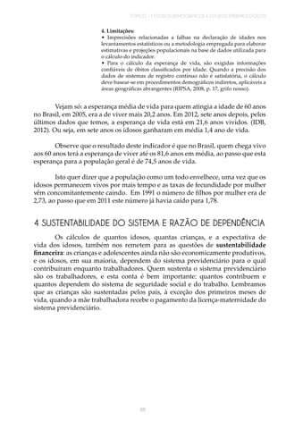 TÓPICO 1 | ESTUDOS DEMOGRÁFICOS E ESTUDOS EPIDEMIOLÓGICOS
65
4. Limitações:
• Imprecisões relacionadas a falhas na declaração de idades nos
levantamentos estatísticos ou a metodologia empregada para elaborar
estimativas e projeções populacionais na base de dados utilizada para
o cálculo do indicador.
• Para o cálculo da esperança de vida, são exigidas informações
confiáveis de óbitos classificados por idade. Quando a precisão dos
dados de sistemas de registro contínuo não é satisfatória, o cálculo
deve basear-se em procedimentos demográficos indiretos, aplicáveis a
áreas geográficas abrangentes (RIPSA, 2008, p. 17, grifo nosso).
Vejam só: a esperança média de vida para quem atingia a idade de 60 anos
no Brasil, em 2005, era a de viver mais 20,2 anos. Em 2012, sete anos depois, pelos
últimos dados que temos, a esperança de vida está em 21,6 anos vividos. (IDB,
2012). Ou seja, em sete anos os idosos ganharam em média 1,4 ano de vida.
Observe que o resultado deste indicador é que no Brasil, quem chega vivo
aos 60 anos terá a esperança de viver até os 81,6 anos em média, ao passo que esta
esperança para a população geral é de 74,5 anos de vida.
Isto quer dizer que a população como um todo envelhece, uma vez que os
idosos permanecem vivos por mais tempo e as taxas de fecundidade por mulher
vêm concomitantemente caindo. Em 1991 o número de filhos por mulher era de
2,73, ao passo que em 2011 este número já havia caído para 1,78.
4 SUSTENTABILIDADE DO SISTEMA E RAZÃO DE DEPENDÊNCIA
Os cálculos de quantos idosos, quantas crianças, e a expectativa de
vida dos idosos, também nos remetem para as questões de sustentabilidade
financeira: as crianças e adolescentes ainda não são economicamente produtivos,
e os idosos, em sua maioria, dependem do sistema previdenciário para o qual
contribuíram enquanto trabalhadores. Quem sustenta o sistema previdenciário
são os trabalhadores, e esta conta é bem importante: quantos contribuem e
quantos dependem do sistema de seguridade social e do trabalho. Lembramos
que as crianças são sustentadas pelos pais, à exceção dos primeiros meses de
vida, quando a mãe trabalhadora recebe o pagamento da licença-maternidade do
sistema previdenciário.
 