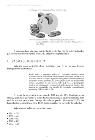 UNIDADE 2 | DEMOGRAFIA, SAÚDE E GOVERNABILIDADE
66
FIGURA 4 – SUSTENTABILIDADE DO SISTEMA
FONTE: Disponível em: <http://pixabay.com/pt/caixa-de-
poupan%C3%A7a-porco-cofrinho-161876/>. Acesso em: 11
abr. 2015.
É um custo bem alto para manter tanta gente! Por isto há outro indicador
que os estudos de demografia analisam: a razão de dependência.
4.1 RAZÃO DE DEPENDÊNCIA
Vejamos uma definição deste indicador que é, ao mesmo tempo,
demográfico e econômico:
Razão entre o segmento etário da população definido como
economicamente dependente (os menores de 15 anos de idade e os de
60 e mais anos de idade) e o segmento etário potencialmente produtivo
(entre 15 e 59 anos de idade), na população residente em determinado
espaço geográfico, no ano considerado. [...] Mede a participação
relativa do contingente populacional potencialmente inativo que
deveria ser sustentado pela parcela da população potencialmente
produtiva. (RIPSA, 2008, p. 74).
A razão de dependência no ano de 2012 era de 53,5. Traduzindo na
prática, quer dizer que esta é a razão de pessoas mantidas economicamente pelo
total de adultos produtivos. Ou seja, de cada grupo de 100 pessoas, 53,5% são
dependentes economicamente e 46,5% estão inseridos no mercado de trabalho.
Vejamos este índice em anos anteriores:
•	 1991 – 72,5
•	 1996 – 65,4
•	 2000 – 61,7
•	 2005 – 56,9
•	 2012 – 53,5
 