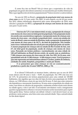 TÓPICO 1 | ESTUDOS DEMOGRÁFICOS E ESTUDOS EPIDEMIOLÓGICOS
67
E como fica isto no Brasil? Nós já vimos que a expectativa de vida da
população em geral e dos idosos aumenta e os nascimentos por mulher diminuem.
Mas o que significa isto em termos populacionais? Vamos recorrer a outros índices:
No ano de 1991 no Brasil, a proporção da população total com menos de
cinco anos era de 11,3 por cento. Em 2005, 14 anos depois, era de 8,9 por cento.
Em 2012, última informação disponível pelo censo demográfico de 2010, mais
cálculos e projeções do IBGE, a proporção de crianças com menos de cinco anos
caiu para 7,2 por cento.
Esta taxa de 7,2% é um número total, ou seja, a proporção de crianças
com menos de cinco anos no total geral da população. Esta proporção muda
de acordo com características regionais.A proporção maior de crianças com
menos de cinco anos – em relação à população total – ocorre em estados do
norte do Brasil, como no estado de Roraima, onde a proporção da população
com menos de cinco anos é de 10,7%, do total da população. Nos estados
mais ricos e industrializados do sul do país esta proporção pode cair muito.
A menor proporção de crianças está no estado do Rio Grande do Sul, com
6% do total geral da população, sendo de crianças com menos de cinco
anos. Pensando em termos práticos e nacionalmente: em uma cidade de
100 mil habitantes no Brasil devem existir, de acordo com as estatísticas,
7.200 crianças com menos de cinco anos de vida. Em 1991, há 24 anos, esta
quantidade seria de 11.300 crianças – 4.100 crianças a mais. Você já pensou o
que isto representa em infraestrutura urbana? Creches, jardins de infância,
unidades de saúde, hospitais, parquinhos e assim por diante.
E se pensarmos que estas crianças só vão ser economicamente
produtivas a partir dos 16 anos? (RIPSA, 2008, p. 74).
E os idosos? Utilizando as mesmas fontes, sabemos que no ano de 2012
eram idosos com 60 anos e mais – 10,8% da população. Em 1991 esta taxa era
de 7,3%. Se pensarmos em termos populacionais para uma cidade de 100.000
habitantes, isto significa que nos dias de hoje ela teria uma população de 10.800
idosos, ou 3.500 idosos a mais do que teria há 24 anos. É claro que estes números
são hipotéticos e meramente ilustrativos: 24 anos atrás a população da cidade era
outra, mas feitos os cálculos de proporções, realmente existem muito mais idosos
na cidade agora, e isto é um fato. E novamente convidamos vocês a imaginarem
quantos equipamentos urbanos e recursos humanos serão necessários para suprir
tanta gente idosa. Vamos realizar um debate virtual e você deverá trazer ao seu
professor, nesta semana, uma lista como uma autoatividade. Veja a autoatividade
no fim deste tópico!
 