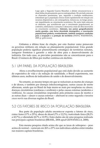 TÓPICO 1 | ESTUDOS DEMOGRÁFICOS E ESTUDOS EPIDEMIOLÓGICOS
69
Logo após a Segunda Guerra Mundial, o debate circunscrevia-se a
duas linhas de pensamento que se contrapunham. De um lado estavam
os chamados pessimistas, que, seguindo a tradição malthusiana,
entendiam que a população crescia muito rapidamente em relação aos
recursos disponíveis e, em consequência, tornava-se, no longo prazo,
um impedimento ao crescimento econômico. De outro lado estavam
os otimistas, que acreditavam que o crescimento populacional, ao
contrário, estimularia o consumo e ofereceria a mão de obra necessária
ao crescimento econômico. Ademais, nos países geograficamente
muito grandes, com baixa densidade demográfica, o crescimento
populacional poderia, eventualmente, também assegurar condições
para a ocupação e a proteção do território (PAIVA; WAJNMANN,
2005, p. grifo nosso).
Grifamos a última frase da citação, por esta ilustrar como pensavam
os governos militares em relação ao planejamento populacional. Uma grande
população poderia significar preenchimento estratégico de territórios remotos,
assegurar fronteiras e garantir a mão de obra para o desenvolvimento da
indústria. Em todo caso, as previsões pessimistas não se concretizaram para o
Brasil. O número de filhos por mulher continua em declínio.
5.1 UM PAINEL DA POPULAÇÃO BRASILEIRA
Afora o envelhecimento populacional que está dado devido ao aumento
da expectativa de vida e da redução de natalidade, o Brasil experimenta, nos
últimos anos, melhora de indicadores de saúde e de desenvolvimento.
No entanto, ao mesmo tempo em que se reduziram as mortes de crianças
e de idosos, e também por doenças infectocontagiosas, outras causas de morte
afloraram, sendo que no Brasil de hoje morre-se mais por neoplasias ou câncer,
doenças circulatórias (cardíacas e cerebrais) e pelas causas externas (acidentes e
violência). As causas circulatórias respondem pela primeira causa de mortes e
as outras duas – câncer e causas externas – alternam-se como segunda e terceira
causa mortis nas diversas regiões do Brasil.
5.2 OS FATORES DE RISCO DA POPULAÇÃO BRASILEIRA
Boa parte da população adulta encontra-se exposta a fatores de risco,
como: fumo (17% a 25%), abuso de álcool (7% a 12,2%), inatividade física (28,2%
a 43,7%), e obesidade (8,7% a 12,9%). Estes dados são de uma pesquisa realizada
nas principais capitais brasileiras (BRASIL, 2004 apud GIOVANELLA, 2008).
	
Esta mesma pesquisa citada acima diz que as taxas de sobrepeso – peso
acima do normal – variavam em 26% a 27% nos indivíduos adultos entrevistados
nas maiores capitais brasileiras.
 