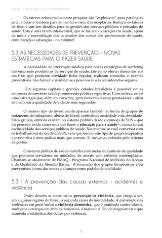 UNIDADE 2 | DEMOGRAFIA, SAÚDE E GOVERNABILIDADE
70
Os fatores relacionados nesta pesquisa são “explosivos” para patologias
circulatórias e também para aumentar o risco das neoplasias. Reduzir os fatores
de risco é um dos desafios para as gestões dos serviços públicos e privados de
saúde. Esta é uma tarefa intersetorial, que se faz com educação em saúde, apoio
da mídia e remodelação dos currículos dos cursos dos profissionais de saúde,
comunicação e educação – no mínimo!
5.3 AS NECESSIDADES DE PREVENÇÃO – NOVAS
ESTRATÉGIAS PARA O FAZER SAÚDE
A necessidade de prevenção sinaliza para novas estratégias de marketing
das empresas produtoras de serviços de saúde, tais como ofertar descontos aos
usuários que praticam atividade física regular, realizam consultas e exames
preventivos, não fumam e mantêm seu peso nos níveis considerados seguros.
Em algumas capitais e grandes cidades brasileiras é possível ver as
empresas de convênio saúde promovendo práticas esportivas. Com certeza, esta é
uma estratégia que, além do marketing, gera economia a estes prestadores – além
de melhorar a qualidade de vida de seus segurados.
O mesmo tipo de investimento aparece também na forma de grupos de
tratamento do tabagismo, abuso de álcool, controle da ansiedade e da obesidade.
Estes grupos, embora existam no sistema público desde o começo do SUS – que
foi pensado tendo como uma das bases a educação para a saúde –, nunca foram
exclusividade dos serviços públicos de saúde. No entanto, se você conversar com
os trabalhadores de saúde do SUS, verá que formar este tipo de grupo terapêutico
e preventivo é uma prática mais que comum. E, inclusive, cobrada pelo sistema
de gestão.
O sistema público de saúde trabalha com metas de controle de qualidade
que premiam servidores ou unidades, de acordo com critérios contemplados.
Chamam-se atualmente de PMAQ - Programa Nacional de Melhoria do Acesso
e da Qualidade da Atenção Básica. A formação dos grupos terapêuticos e/ou
preventivos é uma das metas a alcançar como padrão de qualidade.
5.3.1 A prevenção das causas externas - acidentes e
violência
Outro desafio se constitui na prevenção da violência, que chega a ser,
em algumas regiões do Brasil, a segunda causa de mortalidade. A prevenção das
violências em geral inclui a violência doméstica, que é praticada contra idosos,
mulheres e crianças em âmbito doméstico, é bastante difícil de diagnosticar e que
aumenta a estatística dos óbitos por violência:
 