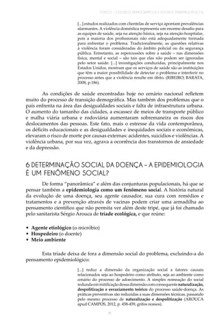 TÓPICO 1 | ESTUDOS DEMOGRÁFICOS E ESTUDOS EPIDEMIOLÓGICOS
71
6 DETERMINAÇÃO SOCIAL DA DOENÇA – A EPIDEMIOLOGIA
É UM FENÔMENO SOCIAL?
[...] estudos realizados com clientelas de serviço apontam prevalências
alarmantes. A violência doméstica representa um enorme desafio para
as equipes de saúde, seja na atenção básica, seja na atenção hospitalar,
pois a maioria dos profissionais não está adequadamente treinada
para enfrentar o problema. Tradicionalmente, as questões relativas
à violência foram consideradas do âmbito policial ou da segurança
pública. Entretanto, as repercussões sobre a saúde – nas dimensões
física, mental e social – são tais que elas não podem ser ignoradas
pelo setor saúde. [...] investigações conduzidas, principalmente nos
Estados Unidos, mostram que os serviços de saúde são as instituições
que têm a maior possibilidade de detectar o problema e interferir no
processo antes que a violência resulte em óbito. (RIBEIRO; BARATA,
2008, p.186).
As condições de saúde encontradas hoje no cenário nacional refletem
muito do processo de transição demográfica. Mas também dos problemas que o
país enfrenta na área das desigualdades sociais e falta de infraestrutura urbana.
O aumento do tamanho das cidades, a escassez de meios de transporte público
e malha viária urbana e rodoviária aumentaram sobremaneira os riscos dos
deslocamentos das pessoas. Este fato, mais o estresse da vida contemporânea,
os déficits educacionais e as desigualdades e inequidades sociais e econômicas,
elevaram o risco de morte por causas externas: acidentes, suicídios e violências. A
violência urbana, por sua vez, agrava a ocorrência dos transtornos de ansiedade
e da depressão.
De forma “panorâmica” e além das conjunturas populacionais, há que se
pensar também a epidemiologia como um fenômeno social. A história natural
da evolução de uma doença, seu agente causador, sua cura com remédios e
tratamentos e a prevenção através de vacinas podem criar uma armadilha ao
pensamento científico que não permita ver além deste tripé, que já foi chamado
pelo sanitarista Sérgio Arouca de tríade ecológica, e que reúne:
•	 Agente etiológico (o micróbio)
•	 Hospedeiro (o doente)
•	 Meio ambiente
Esta tríade deixa de fora a dimensão social do problema, excluindo-a do
pensamento epidemiológico:
[...] reduz a dimensão da organização social a fatores causais
relacionados seja ao hospedeiro como atributo, seja ao ambiente como
cenário do processo de adoecimento. A simples nomeação do social
redundaemmitificaçãodessadimensãocomconsequentenaturalização,
despolitização e esvaziamento teórico do processo saúde-doença. As
práticas preventivas são reduzidas a suas dimensões técnicas, passando
pelo mesmo processo de naturalização e despolitização (AROUCA
apud CAMPOS, 2012, p. 458-459, grifos nossos).
 