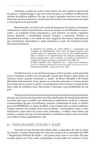 UNIDADE 2 | DEMOGRAFIA, SAÚDE E GOVERNABILIDADE
72
Grifamos as palavras acima como chaves de uma maneira equivocada
de pensar a epidemiologia e que em muito favorece os modelos neoliberais de
arrocho de políticas públicas. Ou seja, se tudo é pensado sem levar em conta a
dimensão social e econômica, é muito mais fácil cortar os investimentos em saúde
e em programas de prevenção.
Recentemente, na Grécia, por conta de programas de ajuste na economia,
reduziram-se vários investimentos e insumos sociais aos trabalhadores e para a
saúde – os resultados foram desastrosos e, pela primeira vez desde a Segunda
Guerra Mundial, a mortalidade infantil começou a aumentar. Reduzir os
investimentos sociais e em saúde foi uma exigência dos bancos internacionais
que concederam empréstimos e ajuda financeira ao país. Os resultados foram
retrocessos históricos:
O abandono das políticas de saúde pública e a degradação das
condições de habitabilidade, bem como da higiene pessoal entre
grandes setores da população, por causa do seu empobrecimento,
estão a traduzir-se no reaparecimento de infecções autóctones que
tinham desaparecido, como a malária, o aumento da tuberculose, o
aumento do número de pessoas soropositivas em 200% etc.
(CARTA MAIOR, 2014. Disponível em: <http://www.cartamaior.
com.br/?/Editoria/Internacional/A-saude-na-Grecia-crise-
humanitaria/6/30802>. Acesso em: 22 abr. 2015.
Escolhemos citar o caso da Grécia porque o fato é recente e muito parecido
com as restrições sofridas em um passado recente pelo Brasil e pelos países da
América Latina, quando receberam a “ajuda” do Banco Mundial e do Fundo
Monetário Internacional. Fazer ajustes na economia privando as classes menos
favorecidas de seu acesso à saúde e aos programas sociais nunca se mostrou boa
ideia, além de constituir clara intervenção à soberania e governabilidade de um
país.
Podemosfazerempiricamenteumpasseiopelasestatísticasjáapresentadas
até aqui: de aumento da expectativa de vida e diminuição da mortalidade infantil.
Fica bem claro que à medida que melhoram os indicadores, melhora a situação
socioeconômica do país. Consultamos, durante a elaboração do texto, as tabelas
gerais do IDB/RIPSA e os dados do IBGE, e fica evidente que os índices melhores
sempre ocorrem nos estados mais ricos do Brasil – vocês podem voltar a estes
indicadores, cujos sítios de acesso estão indicados, e verificar estes dados por
estados e regiões do país. Invariavelmente, os melhores índices estão nos locais
com melhor renda e qualidade de vida.
6.1 DESIGUALDADES SOCIAIS E SAÚDE
Na parte em que fizemos uma tabela sobre a expectativa de vida ao redor
do mundo, a mesma observação fica clara: de acordo com as medições da OMS
– Organização Mundial de Saúde –, nos países mais ricos se vive mais. Há uma
exceção apenas em Cuba, onde a população é muito pobre em renda per capita,
 
