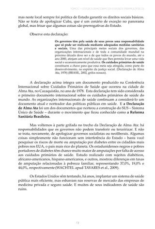 TÓPICO 1 | ESTUDOS DEMOGRÁFICOS E ESTUDOS EPIDEMIOLÓGICOS
73
mas neste local sempre foi política de Estado garantir os direitos sociais básicos.
Não se trata de apologizar Cuba, que é um cenário de exceção no panorama
global, mas frisar que algumas coisas são prerrogativas do Estado.
Observe esta declaração:
Os governos têm pela saúde de seus povos uma responsabilidade
que só pode ser realizada mediante adequadas medidas sanitárias
e sociais. Uma das principais metas sociais dos governos, das
organizações internacionais e de toda a comunidade mundial na
próxima década deve ser a de que todos os povos do mundo, até o
ano 2000, atinjam um nível de saúde que lhes permita levar uma vida
social e economicamente produtiva. Os cuidados primários de saúde
constituem a chave para que essa meta seja atingida, como parte do
desenvolvimento, no espírito da justiça social. (Declaração de Alma
Ata, 1978) (BRASIL, 2002, grifos nossos).
A declaração acima integra um documento produzido na Conferência
Internacional sobre Cuidados Primários de Saúde que ocorreu na cidade de
Alma Ata, no Cazaquistão, no ano de 1978. Esta declaração tem sido considerada
o primeiro documento internacional sobre os cuidados primários de saúde do
mundo. As organizações internacionais de saúde continuam a considerá-lo um
documento atual e norteador das políticas públicas em saúde. E a Declaração
de Alma Ata foi um dos documentos que norteou a construção do SUS – Sistema
Único de Saúde – durante o movimento que ficou conhecido como a Reforma
Sanitária Brasileira.
Mas voltemos à parte grifada no trecho da Declaração de Alma Ata: há
responsabilidades que os governos não podem transferir ou terceirizar. E não
se trata, novamente, de apologizar governos socialistas ou neoliberais. Algumas
coisas simplesmente não funcionam sem interferência do Estado – basta você
pesquisar os riscos de morte ou amputação por diabetes entre os cidadãos mais
pobres nos EUA, o país mais rico do planeta. Os estadunidenses negros e pobres
portadores de diabetes têm chance muito maior de amputações por falta de acesso
aos cuidados primários de saúde. Estudo realizado com sujeitos diabéticos,
africano-americanos, hispano-americanos, e outros, mostrou diferenças em taxas
de amputação relacionadas à pobreza familiar, representando 37,0%, 19,0% e
44,0%, respectivamente(WACHTEL apud TAVARES et al., 2009).
Os Estados Unidos vêm tentando, há anos, implantar um sistema de saúde
pública mais eficiente, mas esbarram nas reservas de mercado das empresas de
medicina privada e seguro saúde. E muitos de seus indicadores de saúde são
ruins.
 