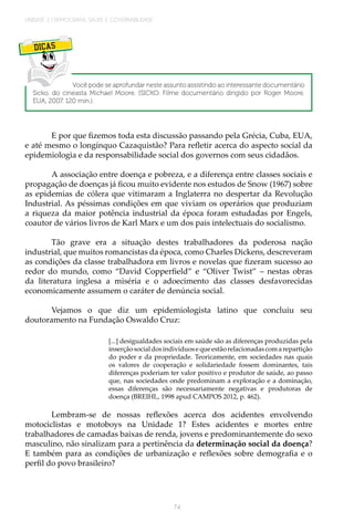 UNIDADE 2 | DEMOGRAFIA, SAÚDE E GOVERNABILIDADE
74
DICAS
Você pode se aprofundar neste assunto assistindo ao interessante documentário
Sicko, do cineasta Michael Moore. (SICKO. Filme documentário dirigido por Roger Moore.
EUA, 2007. 120 min.).
E por que fizemos toda esta discussão passando pela Grécia, Cuba, EUA,
e até mesmo o longínquo Cazaquistão? Para refletir acerca do aspecto social da
epidemiologia e da responsabilidade social dos governos com seus cidadãos.
A associação entre doença e pobreza, e a diferença entre classes sociais e
propagação de doenças já ficou muito evidente nos estudos de Snow (1967) sobre
as epidemias de cólera que vitimaram a Inglaterra no despertar da Revolução
Industrial. As péssimas condições em que viviam os operários que produziam
a riqueza da maior potência industrial da época foram estudadas por Engels,
coautor de vários livros de Karl Marx e um dos pais intelectuais do socialismo.
Tão grave era a situação destes trabalhadores da poderosa nação
industrial, que muitos romancistas da época, como Charles Dickens, descreveram
as condições da classe trabalhadora em livros e novelas que fizeram sucesso ao
redor do mundo, como “David Copperfield” e “Oliver Twist” – nestas obras
da literatura inglesa a miséria e o adoecimento das classes desfavorecidas
economicamente assumem o caráter de denúncia social.
Vejamos o que diz um epidemiologista latino que concluiu seu
doutoramento na Fundação Oswaldo Cruz:
[...] desigualdades sociais em saúde são as diferenças produzidas pela
inserçãosocialdosindivíduosequeestãorelacionadascomarepartição
do poder e da propriedade. Teoricamente, em sociedades nas quais
os valores de cooperação e solidariedade fossem dominantes, tais
diferenças poderiam ter valor positivo e produtor de saúde, ao passo
que, nas sociedades onde predominam a exploração e a dominação,
essas diferenças são necessariamente negativas e produtoras de
doença (BREIHL, 1998 apud CAMPOS 2012, p. 462).
Lembram-se de nossas reflexões acerca dos acidentes envolvendo
motociclistas e motoboys na Unidade 1? Estes acidentes e mortes entre
trabalhadores de camadas baixas de renda, jovens e predominantemente do sexo
masculino, não sinalizam para a pertinência da determinação social da doença?
E também para as condições de urbanização e reflexões sobre demografia e o
perfil do povo brasileiro?
 