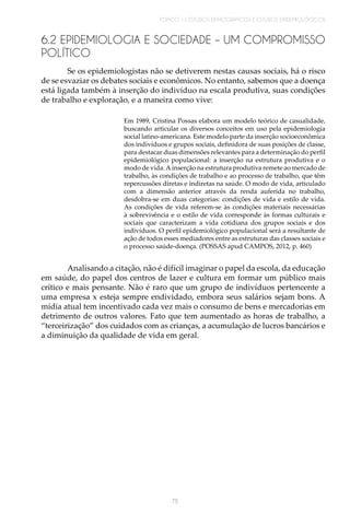 TÓPICO 1 | ESTUDOS DEMOGRÁFICOS E ESTUDOS EPIDEMIOLÓGICOS
75
6.2 EPIDEMIOLOGIA E SOCIEDADE – UM COMPROMISSO
POLÍTICO
Se os epidemiologistas não se detiverem nestas causas sociais, há o risco
de se esvaziar os debates sociais e econômicos. No entanto, sabemos que a doença
está ligada também à inserção do indivíduo na escala produtiva, suas condições
de trabalho e exploração, e a maneira como vive:
Em 1989, Cristina Possas elabora um modelo teórico de casualidade,
buscando articular os diversos conceitos em uso pela epidemiologia
social latino-americana. Este modelo parte da inserção socioeconômica
dos indivíduos e grupos sociais, definidora de suas posições de classe,
para destacar duas dimensões relevantes para a determinação do perfil
epidemiológico populacional: a inserção na estrutura produtiva e o
modo de vida.A inserção na estrutura produtiva remete ao mercado de
trabalho, às condições de trabalho e ao processo de trabalho, que têm
repercussões diretas e indiretas na saúde. O modo de vida, articulado
com a dimensão anterior através da renda auferida no trabalho,
desdobra-se em duas categorias: condições de vida e estilo de vida.
As condições de vida referem-se às condições materiais necessárias
à sobrevivência e o estilo de vida corresponde às formas culturais e
sociais que caracterizam a vida cotidiana dos grupos sociais e dos
indivíduos. O perfil epidemiológico populacional será a resultante de
ação de todos esses mediadores entre as estruturas das classes sociais e
o processo saúde-doença. (POSSAS apud CAMPOS, 2012, p. 460)
Analisando a citação, não é difícil imaginar o papel da escola, da educação
em saúde, do papel dos centros de lazer e cultura em formar um público mais
crítico e mais pensante. Não é raro que um grupo de indivíduos pertencente a
uma empresa x esteja sempre endividado, embora seus salários sejam bons. A
mídia atual tem incentivado cada vez mais o consumo de bens e mercadorias em
detrimento de outros valores. Fato que tem aumentado as horas de trabalho, a
“terceirização” dos cuidados com as crianças, a acumulação de lucros bancários e
a diminuição da qualidade de vida em geral.
 