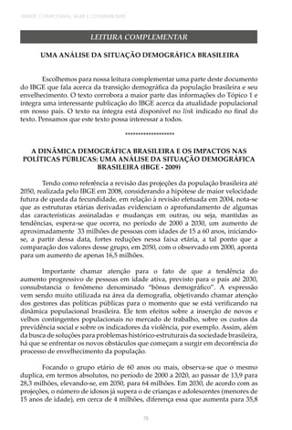 UNIDADE 2 | DEMOGRAFIA, SAÚDE E GOVERNABILIDADE
76
LEITURA COMPLEMENTAR
UMA ANÁLISE DA SITUAÇÃO DEMOGRÁFICA BRASILEIRA
Escolhemos para nossa leitura complementar uma parte deste documento
do IBGE que fala acerca da transição demográfica da população brasileira e seu
envelhecimento. O texto corrobora a maior parte das informações do Tópico 1 e
integra uma interessante publicação do IBGE acerca da atualidade populacional
em nosso país. O texto na íntegra está disponível no link indicado no final do
texto. Pensamos que este texto possa interessar a todos.
*******************
A DINÂMICA DEMOGRÁFICA BRASILEIRA E OS IMPACTOS NAS
POLÍTICAS PÚBLICAS: UMA ANÁLISE DA SITUAÇÃO DEMOGRÁFICA
BRASILEIRA (IBGE - 2009)
Tendo como referência a revisão das projeções da população brasileira até
2050, realizada pelo IBGE em 2008, considerando a hipótese de maior velocidade
futura de queda da fecundidade, em relação à revisão efetuada em 2004, nota-se
que as estruturas etárias derivadas evidenciam o aprofundamento de algumas
das características assinaladas e mudanças em outras, ou seja, mantidas as
tendências, espera-se que ocorra, no período de 2000 a 2030, um aumento de
aproximadamente 33 milhões de pessoas com idades de 15 a 60 anos, iniciando-
se, a partir dessa data, fortes reduções nessa faixa etária, a tal ponto que a
comparação dos valores desse grupo, em 2050, com o observado em 2000, aponta
para um aumento de apenas 16,5 milhões.
Importante chamar atenção para o fato de que a tendência do
aumento progressivo de pessoas em idade ativa, previsto para o país até 2030,
consubstancia o fenômeno denominado “bônus demográfico”. A expressão
vem sendo muito utilizada na área da demografia, objetivando chamar atenção
dos gestores das políticas públicas para o momento que se está verificando na
dinâmica populacional brasileira. Ele tem efeitos sobre a inserção de novos e
velhos contingentes populacionais no mercado de trabalho, sobre os custos da
previdência social e sobre os indicadores da violência, por exemplo. Assim, além
da busca de soluções para problemas histórico-estruturais da sociedade brasileira,
há que se enfrentar os novos obstáculos que começam a surgir em decorrência do
processo de envelhecimento da população.
Focando o grupo etário de 60 anos ou mais, observa-se que o mesmo
duplica, em termos absolutos, no período de 2000 a 2020, ao passar de 13,9 para
28,3 milhões, elevando-se, em 2050, para 64 milhões. Em 2030, de acordo com as
projeções, o número de idosos já supera o de crianças e adolescentes (menores de
15 anos de idade), em cerca de 4 milhões, diferença essa que aumenta para 35,8
 