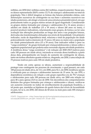 TÓPICO 1 | ESTUDOS DEMOGRÁFICOS E ESTUDOS EPIDEMIOLÓGICOS
77
milhões, em 2050 (64,1 milhões contra 28,3 milhões, respectivamente). Nesse ano,
os idosos representarão 28,8% contra 13,1% de crianças e adolescentes no total da
população. Não é difícil imaginar as formas das futuras pirâmides etárias, com
diminuições sucessivas de contingentes na sua base e aumentos sucessivos nas
idades posteriores, até atingir a forma de uma estrutura piramidal estável, em que
praticamente todos os grupos etários seriam de igual magnitude. Considerando
os grupos etários formados por crianças e adolescentes (0 a 14 anos), jovens e
adultos em idade de trabalhar (15 a 59 anos) e idosos (60 anos ou mais), é
possível produzir indicadores, relacionando esses grupos, de forma a se ter uma
avaliação das alterações produzidas ao longo dos anos e nas projeções futuras,
derivadas das transformações efetuadas nos níveis de fecundidade. Um primeiro
indicador, razão de dependência total, relaciona o total da população em idade
potencialmente inativa (menores de 15 anos e 60 anos ou mais) com a população
em idade potencialmente ativa (15 a 59 anos). Este indicador reflete o peso ou
“carga econômica” do grupo formado por crianças/adolescentes e idosos sobre o
segmento populacional que poderia estar exercendo alguma atividade produtiva.
A tendência dessa “carga econômica” é de redução até 2020 (50,9 inativos para
cada 100 pessoas em idade ativa), iniciando-se reversão dessa tendência a partir
dessa data, principalmente em função do aumento do contingente de idosos,
tanto em termos absolutos quanto relativos, chegando, em 2050, a uma relação de
75 pessoas inativas para cada 100 em idade produtiva.
Tendo em conta apenas os idosos, aumentará a responsabilidade de
proteger esse contingente em processo de crescimento, o qual passará, em cada
100 pessoas em idade ativa, de 13,1, em 2000, para 52,1, em 2050, tendência oposta
à verificada para as crianças e adolescentes menores de 15 anos. Se, em 1970, a
dependência econômica em relação a este grupo específico era de 79,7 crianças
e adolescentes para cada 100 pessoas em idade ativa, em 2000 esta relação cai
para 48 e para apenas 23,0 no ano de 2050. Em decorrência dos comportamentos
distintos dos grupos formados por crianças e adolescentes e idosos, verifica-se
um aumento crescente no índice de envelhecimento da população brasileira, a
tal ponto que, mantidas as hipóteses de queda futura dos níveis de fecundidade
no país, ter-se-á, em 2050, 226 idosos de 60 anos ou mais para cada 100 crianças e
adolescentes.
FONTE: Disponível em: <http://www.ibge.gov.br/home/estatistica/populacao/indic_
sociosaude/2009/com_din.pdf>. Acesso em: 20 abr. 2015.
 