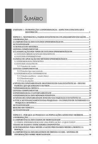 IX
UNIDADE 1 – INTRODUÇÃO À EPIDEMIOLOGIA - ASPECTOS CONCEITUAIS E
HISTÓRICOS................................................................................................................. 1
TÓPICO 1 – MATEMÁTICA, DADOS ESTATÍSTICOS E PLANEJAMENTO EM SAÚDE....... 3
1 INTRODUÇÃO...................................................................................................................................... 3
2 A IMPORTÂNCIA DOS ESTUDOS EPIDEMIOLÓGICOS........................................................ 4
AUTOATIVIDADE.................................................................................................................................. 7
3 UM POUCO DE HISTÓRIA................................................................................................................ 8
LEITURA COMPLEMENTAR................................................................................................................ 12
4 CLASSIFICAÇÃO DOS TIPOS DE ESTUDOS EPIDEMIOLÓGICOS..................................... 13
4.1 ESTUDOS OBSERVACIONAIS DESCRITIVOS .......................................................................... 13
4.2 ESTUDOS EXPERIMENTAIS.
......................................................................................................... 14
5 LINHAS DE APLICAÇÃO DO MÉTODO EPIDEMIOLÓGICO................................................ 14
5.1 EPIDEMIOLOGIA DESCRITIVA................................................................................................... 14
5.2 ESTUDOS ANALÍTICOS................................................................................................................. 17
5.2.1 Estudos de coorte.
.................................................................................................................... 17
LEITURA COMPLEMENTAR................................................................................................................ 18
5.2.2 Estudos tipo caso-controle.
..................................................................................................... 20
5.3 EPIDEMIOLOGIA EXPERIMENTAL............................................................................................ 20
5.3.1 Estudos analíticos – ensaio clínico........................................................................................ 20
5.3.2 Randomização.......................................................................................................................... 21
5.3.3 Uso de placebo......................................................................................................................... 22
6 NÍVEIS DE CONFIABILIDADE (MATEMÁTICOS) NAS ESTATÍSTICAS – DESVIO
PADRÃO, QUI QUADRADO E OUTROS....................................................................................... 22
7 EPIDEMIOLOGIA CRÍTICA.............................................................................................................. 23
LEITURA COMPLEMENTAR................................................................................................................ 26
8 EPIDEMIOLOGIA E GOVERNABILIDADE.................................................................................. 26
9 EPIDEMIOLOGIA DOS MÍNIMOS POSSÍVEIS........................................................................... 27
10 NÍVEIS DE CONFIABILIDADE (ÉTICOS) NAS ESQUISAS E ESTATÍSTICAS.................. 27
11 ÉTICA NO FINANCIAMENTO DAS PESQUISAS – O CONFLITO DE INTERESSES E A
PESQUISA CIENTÍFICA................................................................................................................... 29
AUTOATIVIDADE.................................................................................................................................. 29
RESUMO DO TÓPICO 1........................................................................................................................ 30
AUTOATIVIDADE.................................................................................................................................. 31
TÓPICO 2 – POR QUE AS PESSOAS E AS POPULAÇÕES ADOECEM E MORREM.............. 33
1 INTRODUÇÃO...................................................................................................................................... 33
2 A IMPORTÂNCIA DOS DADOS DE MORTALIDADE.............................................................. 33
2.1 PERFIL EPIDEMIOLÓGICO DE UMA POPULAÇÃO – O QUE É ISTO?.............................. 33
3 BASES DE DADOS E INDICADORES DISPONÍVEIS................................................................ 35
4 UM PARADOXO: PARA MEDIR A SAÚDE PRECISAMOS MEDIR A MORTE E A
DOENÇA................................................................................................................................................. 36
5 A IMPORTÂNCIA DOS REGISTROS DE ÓBITOS E O SIM – SISTEMA DE
INFORMAÇÕES SOBRE MORTALIDADE.................................................................................... 38
Sumário
 