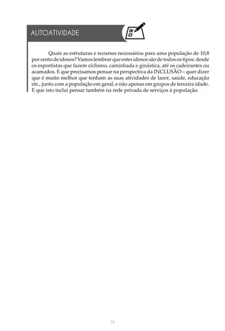 79
AUTOATIVIDADE
Quais as estruturas e recursos necessários para uma população de 10,8
por cento de idosos? Vamos lembrar que estes idosos são de todos os tipos: desde
os esportistas que fazem ciclismo, caminhada e ginástica, até os cadeirantes ou
acamados. E que precisamos pensar na perspectiva da INCLUSÃO – quer dizer
que é muito melhor que tenham as suas atividades de lazer, saúde, educação
etc., junto com a população em geral, e não apenas em grupos de terceira idade.
E que isto inclui pensar também na rede privada de serviços à população.
 