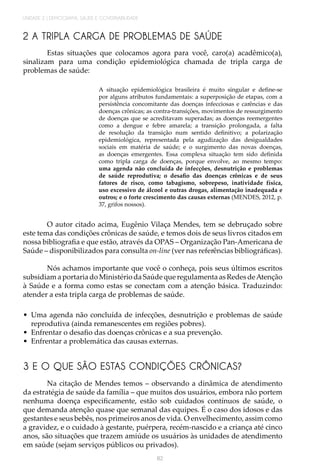 UNIDADE 2 | DEMOGRAFIA, SAÚDE E GOVERNABILIDADE
82
2 A TRIPLA CARGA DE PROBLEMAS DE SAÚDE
Estas situações que colocamos agora para você, caro(a) acadêmico(a),
sinalizam para uma condição epidemiológica chamada de tripla carga de
problemas de saúde:
A situação epidemiológica brasileira é muito singular e define-se
por alguns atributos fundamentais: a superposição de etapas, com a
persistência concomitante das doenças infecciosas e carências e das
doenças crônicas; as contra-transições, movimentos de ressurgimento
de doenças que se acreditavam superadas; as doenças reemergentes
como a dengue e febre amarela; a transição prolongada, a falta
de resolução da transição num sentido definitivo; a polarização
epidemiológica, representada pela agudização das desigualdades
sociais em matéria de saúde; e o surgimento das novas doenças,
as doenças emergentes. Essa complexa situação tem sido definida
como tripla carga de doenças, porque envolve, ao mesmo tempo:
uma agenda não concluída de infecções, desnutrição e problemas
de saúde reprodutiva; o desafio das doenças crônicas e de seus
fatores de risco, como tabagismo, sobrepeso, inatividade física,
uso excessivo de álcool e outras drogas, alimentação inadequada e
outros; e o forte crescimento das causas externas (MENDES, 2012, p.
37, grifos nossos).
O autor citado acima, Eugênio Vilaça Mendes, tem se debruçado sobre
este tema das condições crônicas de saúde, e temos dois de seus livros citados em
nossa bibliografia e que estão, através da OPAS – Organização Pan-Americana de
Saúde – disponibilizados para consulta on-line (ver nas referências bibliográficas).
Nós achamos importante que você o conheça, pois seus últimos escritos
subsidiam a portaria do Ministério da Saúde que regulamenta as Redes deAtenção
à Saúde e a forma como estas se conectam com a atenção básica. Traduzindo:
atender a esta tripla carga de problemas de saúde.
•	 Uma agenda não concluída de infecções, desnutrição e problemas de saúde
reprodutiva (ainda remanescentes em regiões pobres).
•	 Enfrentar o desafio das doenças crônicas e a sua prevenção.
•	 Enfrentar a problemática das causas externas.
3 E O QUE SÃO ESTAS CONDIÇÕES CRÔNICAS?
Na citação de Mendes temos – observando a dinâmica de atendimento
da estratégia de saúde da família – que muitos dos usuários, embora não portem
nenhuma doença especificamente, estão sob cuidados contínuos de saúde, o
que demanda atenção quase que semanal das equipes. É o caso dos idosos e das
gestantes e seus bebês, nos primeiros anos de vida. O envelhecimento, assim como
a gravidez, e o cuidado à gestante, puérpera, recém-nascido e a criança até cinco
anos, são situações que trazem amiúde os usuários às unidades de atendimento
em saúde (sejam serviços públicos ou privados).
 