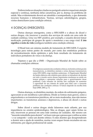 TÓPICO 2 | DINÂMICA POPULACIONAL E SITUAÇÃO DE SAÚDE NO BRASIL
83
4 DOENÇAS EMERGENTES
Embora todas as situações citadas no parágrafo anterior requeiram atenção
especial e contínua, nenhuma delas caracteriza, por si, doença ou problema de
saúde. Mas evidentemente deverá ser atendida e acompanhada, o que demanda
recursos humanos e infraestrutura. Vacinas, serviços odontológicos, grupos,
visitas domiciliares (uma condição crônica).
Outras doenças emergentes, como a HIV/AIDS e o abuso de álcool e
outras drogas, vão inscrever o usuário dos serviços de saúde em uma rede de
cuidado contínua. Uma vez HIV positivo, por exemplo, o usuário deverá tomar
medicação, participar de grupos de apoio e monitorar a sua carga viral. E isto
significa o resto da vida (configura também uma condição crônica).
O Brasil tem um sistema modelo de tratamento de HIV/AIDS. E exporta
tecnologia para outras partes do mundo, por conta das estatísticas positivas
de recrudescimento desta epidemia e pelo bom resultado do tratamento de
indivíduos portadores do vírus e da doença.
Vejamos o que diz a OMS – Organização Mundial de Saúde sobre as
chamadas condições crônicas:
Overtiginosoaumentodascondiçõescrônicas,incluindoasdoençasnão
transmissíveis, os distúrbios mentais e certas doenças transmissíveis
como HIV/AIDS, exige medidas audaciosas. A Organização Mundial
da Saúde elaborou este relatório para alertar os tomadores de decisão
em todo o mundo acerca dessas importantes mudanças na saúde em
termos globais e apresentar soluções para o gerenciamento desse
problema. Cada tomador de decisão tem condições de aumentar
a capacidade de seu sistema de saúde para lidar com o crescente
problema das condições crônicas. O futuro depende da escolha feita
hoje (OMS, 2003, p. 7).
Outras doenças, os distúrbios mentais, da ordem do sofrimento psíquico,
agravaram-se em incidência e prevalência. Desde as formas mais graves, como a
esquizofrenia e os transtornos psicóticos, até as mais moderadas, mas não menos
importantes: os transtornos ansiosos e depressivos, o abuso do álcool e outras
drogas.
Sobre álcool e outras drogas ainda falaremos mais adiante, por sua
importância no cenário epidemiológico. Mas as drogas, quer sejam lícitas ou
não, inscrevem as pessoas em uma rede contínua de cuidados. Até mesmo um
“inocente remedinho para dormir” vai fazer com que a pessoa que o utiliza se sinta
– e se comporte – como um doente crônico. E estes doentes que desaprenderam
a dormir sem a ajuda de remédios, muitas vezes sequer foram escutados em seu
sofrimento, por algum profissional de saúde.
 