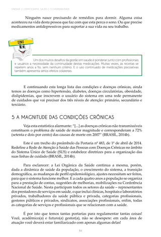 UNIDADE 2 | DEMOGRAFIA, SAÚDE E GOVERNABILIDADE
84
Ninguém nasce precisando de remédios para dormir. Alguma coisa
aconteceu na vida desta pessoa que faz com que esta perca o sono. Ou que precise
medicamentos antidepressivos para suportar a sua vida ou seu trabalho.
UNI
Um dos muitos desafios da gestão em saúde é ponderar junto com profissionais
e usuários a necessidade da continuidade destas medicações. Muitas vezes, as receitas se
repetem anos a fio, sem nenhum critério. E o uso continuado de medicações psicoativas
também apresenta sérios efeitos colaterais.
E continuando esta longa lista das condições e doenças crônicas, ainda
temos as doenças como hipertensão, diabetes, doenças circulatórias, obesidade,
dislipidemias, que inscrevem o usuário do sistema em uma rede permanente
de cuidados que vai precisar dos três níveis de atenção: primário, secundário e
terciário.
5 A MAGNITUDE DAS CONDIÇÕES CRÔNICAS
Veja esta estatística alarmante: “[...] as doenças crônicas não transmissíveis
constituem o problema de saúde de maior magnitude e corresponderam a 72%
(setenta e dois por cento) das causas de morte em 2007” (BRASIL, 2014b).
Este é um trecho do preâmbulo da Portaria nº 483, de 1º de abril de 2014.
Redefine a Rede de Atenção à Saúde das Pessoas com Doenças Crônicas no âmbito
do Sistema Único de Saúde (SUS) e estabelece diretrizes para a organização das
suas linhas de cuidado (BRASIL, 2014b).
Para esclarecer: a Lei Orgânica da Saúde continua a mesma, porém,
dada a dinâmica de saúde da população, o crescimento do sistema, a transição
demográfica, as mudanças de perfil epidemiológico, ajustes necessitam ser feitos,
para que o sistema funcione melhor. E a cada quatro anos a população se organiza
para a prestação de contas, sugestões de melhorias, mobilizações na Conferência
Nacional de Saúde. Nesta participam todos os setores da saúde – representantes
dos prestadores de serviços em saúde, o que inclui clínicas, hospitais e laboratórios
privados, trabalhadores da saúde pública e privada, categorias profissionais,
gestores públicos e privados, sindicatos, associações profissionais, enfim, todas
as categorias de serviços e profissionais que se relacionam com a saúde.
	
É por isto que temos tantas portarias para regulamentar tantas coisas!
Você, acadêmico(a) e futuro(a) gestor(a), não se desespere: em cada área de
atuação você deverá estar familiarizado com apenas algumas delas!
 