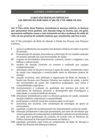 TÓPICO 2 | DINÂMICA POPULACIONAL E SITUAÇÃO DE SAÚDE NO BRASIL
85
LEITURA COMPLEMENTAR
O QUE SÃO DOENÇAS CRÔNICAS?
UM TRECHO DA PORTARIA Nº 483, DE 1º DE ABRIL DE 2014
[...]
Art. 2º Para efeito desta Portaria, consideram-se doenças crônicas as doenças
que apresentam início gradual, com duração longa ou incerta, que, em geral,
apresentam múltiplas causas e cujo tratamento envolva mudanças de estilo de
vida, em um processo de cuidado contínuo que, usualmente, não leva à cura.
Art. 3º São princípios da Rede de Atenção à Saúde das Pessoas com Doenças
Crônicas:
I-	 acesso e acolhimento aos usuários com doenças crônicas em todos os pontos
de atenção;
II-	 humanização da atenção, buscando-se a efetivação de um modelo centrado
no usuário, baseado nas suas necessidades de saúde;
III-	 respeito às diversidades étnicorraciais, culturais, sociais e religiosas e aos
hábitos e cultura locais;
IV-	 modelo de atenção centrado no usuário e realizado por equipes
multiprofissionais;
V-	 articulação entre os diversos serviços e ações de saúde, constituindo redes
de saúde com integração e conectividade entre os diferentes pontos de
atenção;
VI-	 atuação territorial, com definição e organização da Rede de Atenção à
Saúde das Pessoas com Doenças Crônicas nas regiões de saúde, a partir
das necessidades de saúde das respectivas populações, seus riscos e
vulnerabilidades específicas;
VII-	 monitoramento e avaliação da qualidade dos serviços por meio de
indicadores de estrutura, processo e desempenho que investiguem a
efetividade e a resolutividade da atenção;
VIII-	articulação interfederativa entre os diversos gestores de saúde, mediante
atuação solidária, responsável e compartilhada;
IX-	 participação e controle social dos usuários sobre os serviços;
X-	 autonomia dos usuários, com constituição de estratégias de apoio ao
autocuidado;
XI-	 equidade, a partir do reconhecimento dos determinantes sociais da saúde;
XII-	 formação profissional e educação permanente, por meio de atividades que
visem à aquisição de conhecimentos, habilidades e atitudes dos profissionais
de saúde para qualificação do cuidado, de acordo com as diretrizes da
Política Nacional de Educação Permanente em Saúde; e
XIII-	 regulação articulada entre todos os componentes da Rede de Atenção à
Saúde das Pessoas com Doenças Crônicas.
 