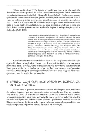 UNIDADE 2 | DEMOGRAFIA, SAÚDE E GOVERNABILIDADE
86
Talvez a esta altura você esteja se perguntando: mas, se eu não pretendo
trabalhar no sistema público de saúde, por que tenho que me familiarizar com
portariasedeterminaçõesdoSUS–SistemaÚnicodeSaúde? Nóslherespondemos
que quase a totalidade dos serviços privados vende parte de seus serviços ao SUS
e que os sistemas público e privado se complementam na atenção à população.
Veja o caso dos doentes com HIV/AIDS – mesmo que tenham convênio saúde,
farão a maior parte de seu tratamento na rede pública, que detém o know-how
desta área e fornece gratuitamente a medicação. Segundo a Organização Mundial
da Saúde (OMS, 2003):
Um sistema de Atenção Primária incapaz de gerenciar com eficácia o
HIV/Aids, o diabetes e a depressão, irá tornar-se obsoleto em pouco
tempo. Hoje, as condições crônicas são responsáveis por 60% de todo o
ônusdecorrentededoençasnomundo.Noano2020,serãoresponsáveis
por 80% da carga de doença dos países em desenvolvimento e, nesses
países, a aderência aos tratamentos chega a ser de apenas 20% (OMS,
2003). Por este motivo, no sistema integrado, a Atenção Primária deve
estar orientada para a atenção às condições crônicas, com o objetivo de
controlar as doenças/agravos de maior relevância, através da adoção
de tecnologias de gestão da clínica, tais como as diretrizes clínicas e a
gestão de patologias (OMS, 2003).
Culturalmente fomos acostumados a pensar a doença como uma condição
aguda. Um bom exemplo disto é uma crise de apendicite. O doente é internado,
submetido a uma cirurgia, toma os medicamentos e o problema deixa de existir.
Uma pneumonia ou episódio de gripe também apresentam configurações
parecidas. Mas estes problemas representam a parte menor da carga de problemas
que os serviços de saúde têm para resolver.
6 VIVENDO COM QUALIDADE APESAR DA DOENÇA OU
CONDIÇÃO CRÔNICA
No entanto, as pessoas pensam em soluções rápidas para seus problemas
de saúde. Aqueles que no momento estão incomodando. Mas as soluções
imediatistas, como os tratamentos com medicamentos, não vão tornar aquela
pessoa mais saudável ou menos vulnerável a doenças. Sem mudanças no estilo
de vida não é possível enfrentar com eficiência problemas crônicos de saúde.
Diminuir os fatores de risco é a chave para enfrentar as complexas condições que
o cenário epidemiológico nos mostra e investir na prevenção.
 