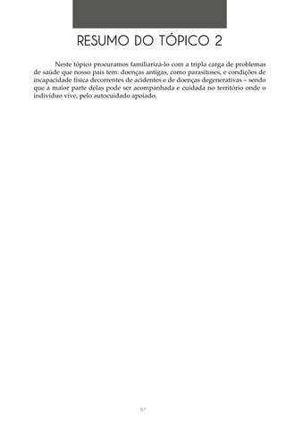 87
RESUMO DO TÓPICO 2
Neste tópico procuramos familiarizá-lo com a tripla carga de problemas
de saúde que nosso país tem: doenças antigas, como parasitoses, e condições de
incapacidade física decorrentes de acidentes e de doenças degenerativas – sendo
que a maior parte delas pode ser acompanhada e cuidada no território onde o
indivíduo vive, pelo autocuidado apoiado.
 